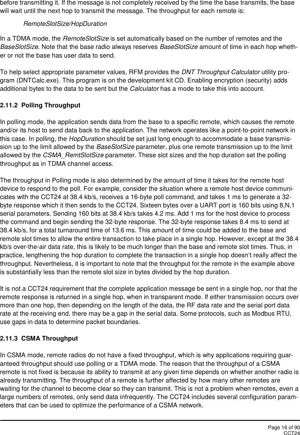 Page 16 of 90CCT24before transmitting it. If the message is not completely received by the time the base transmits, the basewill wait until the next hop to transmit the message. The throughput for each remote is:RemoteSlotSize/HopDurationIn a TDMA mode, the RemoteSlotSize is set automatically based on the number of remotes and theBaseSlotSize. Note that the base radio always reserves BaseSlotSize amount of time in each hop wheth-er or not the base has user data to send.To help select appropriate parameter values, RFM provides the DNT Throughput Calculator utility pro-gram (DNTCalc.exe). This program is on the development kit CD. Enabling encryption (security) addsadditional bytes to the data to be sent but the Calculator has a mode to take this into account.2.11.2  Polling ThroughputIn polling mode, the application sends data from the base to a specific remote, which causes the remoteand/or its host to send data back to the application. The network operates like a point-to-point network inthis case. In polling, the HopDuration should be set just long enough to accommodate a base transmis-sion up to the limit allowed by the BaseSlotSize parameter, plus one remote transmission up to the limitallowed by the CSMA_RemtSlotSize parameter. These slot sizes and the hop duration set the pollingthroughput as in TDMA channel access.The throughput in Polling mode is also determined by the amount of time it takes for the remote hostdevice to respond to the poll. For example, consider the situation where a remote host device communi-cates with the CCT24 at 38.4 kb/s, receives a 16-byte poll command, and takes 1 ms to generate a 32-byte response which it then sends to the CCT24. Sixteen bytes over a UART port is 160 bits using 8,N,1serial parameters. Sending 160 bits at 38.4 kb/s takes 4.2 ms. Add 1 ms for the host device to processthe command and begin sending the 32-byte response. The 32-byte response takes 8.4 ms to send at38.4 kb/s, for a total turnaround time of 13.6 ms. This amount of time could be added to the base andremote slot times to allow the entire transaction to take place in a single hop. However, except at the 38.4kb/s over-the-air data rate, this is likely to be much longer than the base and remote slot times. Thus, inpractice, lengthening the hop duration to complete the transaction in a single hop doesn’t really affect thethroughput. Nevertheless, it is important to note that the throughput for the remote in the example aboveis substantially less than the remote slot size in bytes divided by the hop duration.It is not a CCT24 requirement that the complete application message be sent in a single hop, nor that theremote response is returned in a single hop, when in transparent mode. If either transmission occurs overmore than one hop, then depending on the length of the data, the RF data rate and the serial port datarate at the receiving end, there may be a gap in the serial data. Some protocols, such as Modbus RTU,use gaps in data to determine packet boundaries.2.11.3 CSMA ThroughputIn CSMA mode, remote radios do not have a fixed throughput, which is why applications requiring guar-anteed throughput should use polling or a TDMA mode. The reason that the throughput of a CSMAremote is not fixed is because its ability to transmit at any given time depends on whether another radio isalready transmitting. The throughput of a remote is further affected by how many other remotes arewaiting for the channel to become clear so they can transmit. This is not a problem when remotes, even alarge numbers of remotes, only send data infrequently. The CCT24 includes several configuration param-eters that can be used to optimize the performance of a CSMA network.