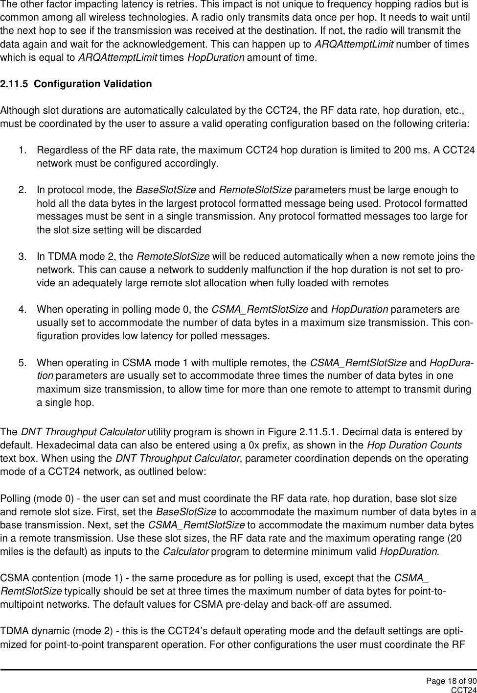 Page 18 of 90CCT24The other factor impacting latency is retries. This impact is not unique to frequency hopping radios but iscommon among all wireless technologies. A radio only transmits data once per hop. It needs to wait untilthe next hop to see if the transmission was received at the destination. If not, the radio will transmit thedata again and wait for the acknowledgement. This can happen up to ARQAttemptLimit number of timeswhich is equal to ARQAttemptLimit times HopDuration amount of time.2.11.5 Configuration ValidationAlthough slot durations are automatically calculated by the CCT24, the RF data rate, hop duration, etc.,must be coordinated by the user to assure a valid operating configuration based on the following criteria:1. Regardless of the RF data rate, the maximum CCT24 hop duration is limited to 200 ms. A CCT24network must be configured accordingly.2. In protocol mode, the BaseSlotSize and RemoteSlotSize parameters must be large enough tohold all the data bytes in the largest protocol formatted message being used. Protocol formattedmessages must be sent in a single transmission. Any protocol formatted messages too large forthe slot size setting will be discarded3. In TDMA mode 2, the RemoteSlotSize will be reduced automatically when a new remote joins thenetwork. This can cause a network to suddenly malfunction if the hop duration is not set to pro-vide an adequately large remote slot allocation when fully loaded with remotes4. When operating in polling mode 0, the CSMA_RemtSlotSize and HopDuration parameters areusually set to accommodate the number of data bytes in a maximum size transmission. This con-figuration provides low latency for polled messages.5. When operating in CSMA mode 1 with multiple remotes, the CSMA_RemtSlotSize and HopDura-tion parameters are usually set to accommodate three times the number of data bytes in onemaximum size transmission, to allow time for more than one remote to attempt to transmit duringa single hop.The DNT Throughput Calculator utility program is shown in Figure 2.11.5.1. Decimal data is entered bydefault. Hexadecimal data can also be entered using a 0x prefix, as shown in the Hop Duration Countstext box. When using the DNT Throughput Calculator, parameter coordination depends on the operatingmode of a CCT24 network, as outlined below:Polling (mode 0) - the user can set and must coordinate the RF data rate, hop duration, base slot sizeand remote slot size. First, set the BaseSlotSize to accommodate the maximum number of data bytes in abase transmission. Next, set the CSMA_RemtSlotSize to accommodate the maximum number data bytesin a remote transmission. Use these slot sizes, the RF data rate and the maximum operating range (20miles is the default) as inputs to the Calculator program to determine minimum valid HopDuration.CSMA contention (mode 1) - the same procedure as for polling is used, except that the CSMA_RemtSlotSize typically should be set at three times the maximum number of data bytes for point-to-multipoint networks. The default values for CSMA pre-delay and back-off are assumed.TDMA dynamic (mode 2) - this is the CCT24’s default operating mode and the default settings are opti-mized for point-to-point transparent operation. For other configurations the user must coordinate the RF