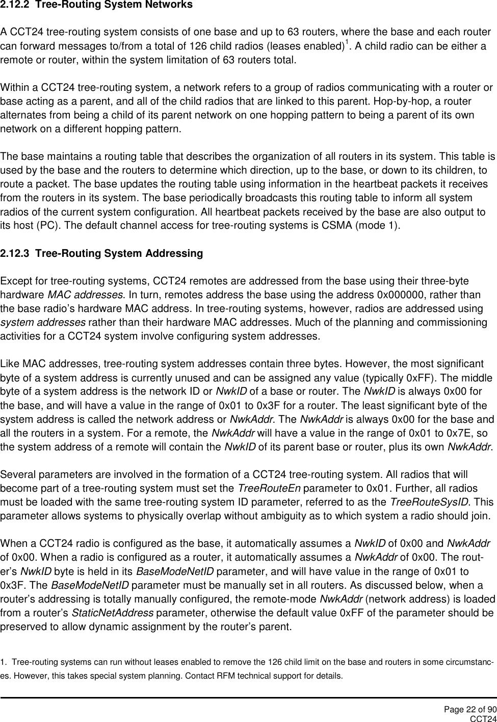 Page 22 of 90CCT242.12.2 Tree-Routing System NetworksA CCT24 tree-routing system consists of one base and up to 63 routers, where the base and each routercan forward messages to/from a total of 126 child radios (leases enabled)1. A child radio can be either aremote or router, within the system limitation of 63 routers total.Within a CCT24 tree-routing system, a network refers to a group of radios communicating with a router orbase acting as a parent, and all of the child radios that are linked to this parent. Hop-by-hop, a routeralternates from being a child of its parent network on one hopping pattern to being a parent of its ownnetwork on a different hopping pattern.The base maintains a routing table that describes the organization of all routers in its system. This table isused by the base and the routers to determine which direction, up to the base, or down to its children, toroute a packet. The base updates the routing table using information in the heartbeat packets it receivesfrom the routers in its system. The base periodically broadcasts this routing table to inform all systemradios of the current system configuration. All heartbeat packets received by the base are also output toits host (PC). The default channel access for tree-routing systems is CSMA (mode 1).2.12.3  Tree-Routing System AddressingExcept for tree-routing systems, CCT24 remotes are addressed from the base using their three-bytehardware MAC addresses. In turn, remotes address the base using the address 0x000000, rather thanthe base radio’s hardware MAC address. In tree-routing systems, however, radios are addressed usingsystem addresses rather than their hardware MAC addresses. Much of the planning and commissioningactivities for a CCT24 system involve configuring system addresses.Like MAC addresses, tree-routing system addresses contain three bytes. However, the most significantbyte of a system address is currently unused and can be assigned any value (typically 0xFF). The middlebyte of a system address is the network ID or NwkID of a base or router. The NwkID is always 0x00 forthe base, and will have a value in the range of 0x01 to 0x3F for a router. The least significant byte of thesystem address is called the network address or NwkAddr. The NwkAddr is always 0x00 for the base andall the routers in a system. For a remote, the NwkAddr will have a value in the range of 0x01 to 0x7E, sothe system address of a remote will contain the NwkID of its parent base or router, plus its own NwkAddr.Several parameters are involved in the formation of a CCT24 tree-routing system. All radios that willbecome part of a tree-routing system must set the TreeRouteEn parameter to 0x01. Further, all radiosmust be loaded with the same tree-routing system ID parameter, referred to as the TreeRouteSysID. Thisparameter allows systems to physically overlap without ambiguity as to which system a radio should join.When a CCT24 radio is configured as the base, it automatically assumes a NwkID of 0x00 and NwkAddrof 0x00. When a radio is configured as a router, it automatically assumes a NwkAddr of 0x00. The rout-er’s NwkID byte is held in its BaseModeNetID parameter, and will have value in the range of 0x01 to0x3F. The BaseModeNetID parameter must be manually set in all routers. As discussed below, when arouter’s addressing is totally manually configured, the remote-mode NwkAddr (network address) is loadedfrom a router’s StaticNetAddress parameter, otherwise the default value 0xFF of the parameter should bepreserved to allow dynamic assignment by the router’s parent.1.  Tree-routing systems can run without leases enabled to remove the 126 child limit on the base and routers in some circumstanc-es. However, this takes special system planning. Contact RFM technical support for details.
