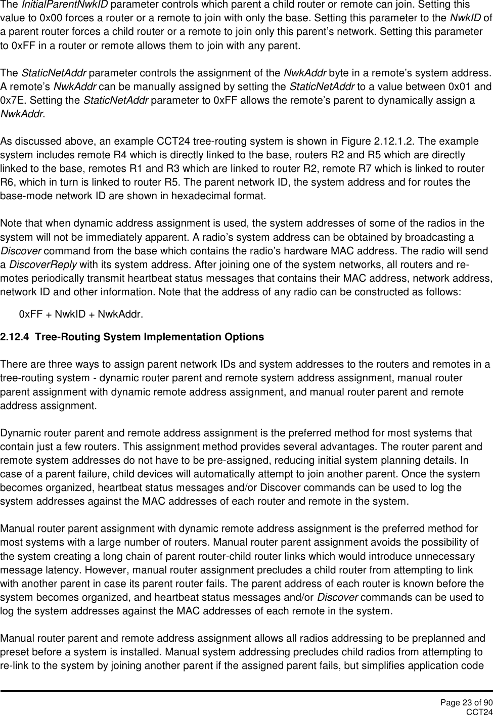 Page 23 of 90CCT24The InitialParentNwkID parameter controls which parent a child router or remote can join. Setting thisvalue to 0x00 forces a router or a remote to join with only the base. Setting this parameter to the NwkID ofa parent router forces a child router or a remote to join only this parent’s network. Setting this parameterto 0xFF in a router or remote allows them to join with any parent.The StaticNetAddr parameter controls the assignment of the NwkAddr byte in a remote’s system address.A remote’s NwkAddr can be manually assigned by setting the StaticNetAddr to a value between 0x01 and0x7E. Setting the StaticNetAddr parameter to 0xFF allows the remote’s parent to dynamically assign aNwkAddr.As discussed above, an example CCT24 tree-routing system is shown in Figure 2.12.1.2. The examplesystem includes remote R4 which is directly linked to the base, routers R2 and R5 which are directlylinked to the base, remotes R1 and R3 which are linked to router R2, remote R7 which is linked to routerR6, which in turn is linked to router R5. The parent network ID, the system address and for routes thebase-mode network ID are shown in hexadecimal format.Note that when dynamic address assignment is used, the system addresses of some of the radios in thesystem will not be immediately apparent. A radio’s system address can be obtained by broadcasting aDiscover command from the base which contains the radio’s hardware MAC address. The radio will sendaDiscoverReply with its system address. After joining one of the system networks, all routers and re-motes periodically transmit heartbeat status messages that contains their MAC address, network address,network ID and other information. Note that the address of any radio can be constructed as follows:0xFF + NwkID + NwkAddr.2.12.4  Tree-Routing System Implementation OptionsThere are three ways to assign parent network IDs and system addresses to the routers and remotes in atree-routing system - dynamic router parent and remote system address assignment, manual routerparent assignment with dynamic remote address assignment, and manual router parent and remoteaddress assignment.Dynamic router parent and remote address assignment is the preferred method for most systems thatcontain just a few routers. This assignment method provides several advantages. The router parent andremote system addresses do not have to be pre-assigned, reducing initial system planning details. Incase of a parent failure, child devices will automatically attempt to join another parent. Once the systembecomes organized, heartbeat status messages and/or Discover commands can be used to log thesystem addresses against the MAC addresses of each router and remote in the system.Manual router parent assignment with dynamic remote address assignment is the preferred method formost systems with a large number of routers. Manual router parent assignment avoids the possibility ofthe system creating a long chain of parent router-child router links which would introduce unnecessarymessage latency. However, manual router assignment precludes a child router from attempting to linkwith another parent in case its parent router fails. The parent address of each router is known before thesystem becomes organized, and heartbeat status messages and/or Discover commands can be used tolog the system addresses against the MAC addresses of each remote in the system.Manual router parent and remote address assignment allows all radios addressing to be preplanned andpreset before a system is installed. Manual system addressing precludes child radios from attempting tore-link to the system by joining another parent if the assigned parent fails, but simplifies application code