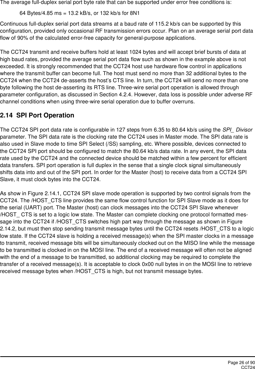 Page 26 of 90CCT24The average full-duplex serial port byte rate that can be supported under error free conditions is:64 Bytes/4.85 ms = 13.2 kB/s, or 132 kb/s for 8N1Continuous full-duplex serial port data streams at a baud rate of 115.2 kb/s can be supported by thisconfiguration, provided only occasional RF transmission errors occur. Plan on an average serial port dataflow of 90% of the calculated error-free capacity for general-purpose applications.The CCT24 transmit and receive buffers hold at least 1024 bytes and will accept brief bursts of data athigh baud rates, provided the average serial port data flow such as shown in the example above is notexceeded. It is strongly recommended that the CCT24 host use hardware flow control in applicationswhere the transmit buffer can become full. The host must send no more than 32 additional bytes to theCCT24 when the CCT24 de-asserts the host’s CTS line. In turn, the CCT24 will send no more than onebyte following the host de-asserting its RTS line. Three-wire serial port operation is allowed throughparameter configuration, as discussed in Section 4.2.4. However, data loss is possible under adverse RFchannel conditions when using three-wire serial operation due to buffer overruns.2.14  SPI Port OperationThe CCT24 SPI port data rate is configurable in 127 steps from 6.35 to 80.64 kb/s using the SPI_ Divisorparameter. The SPI data rate is the clocking rate the CCT24 uses in Master mode. The SPI data rate isalso used in Slave mode to time SPI Select (/SS) sampling, etc. Where possible, devices connected tothe CCT24 SPI port should be configured to match the 80.64 kb/s data rate. In any event, the SPI datarate used by the CCT24 and the connected device should be matched within a few percent for efficientdata transfers. SPI port operation is full duplex in the sense that a single clock signal simultaneouslyshifts data into and out of the SPI port. In order for the Master (host) to receive data from a CCT24 SPISlave, it must clock bytes into the CCT24.As show in Figure 2.14.1, CCT24 SPI slave mode operation is supported by two control signals from theCCT24. The /HOST_CTS line provides the same flow control function for SPI Slave mode as it does forthe serial (UART) port. The Master (host) can clock messages into the CCT24 SPI Slave whenever/HOST_ CTS is set to a logic low state. The Master can complete clocking one protocol formatted mes-sage into the CCT24 if /HOST_CTS switches high part way through the message as shown in Figure2.14.2, but must then stop sending transmit message bytes until the CCT24 resets /HOST_CTS to a logiclow state. If the CCT24 slave is holding a received message(s) when the SPI master clocks in a messageto transmit, received message bits will be simultaneously clocked out on the MISO line while the messageto be transmitted is clocked in on the MOSI line. The end of a received message will often not be alignedwith the end of a message to be transmitted, so additional clocking may be required to complete thetransfer of a received message(s). It is acceptable to clock 0x00 null bytes in on the MOSI line to retrievereceived message bytes when /HOST_CTS is high, but not transmit message bytes.