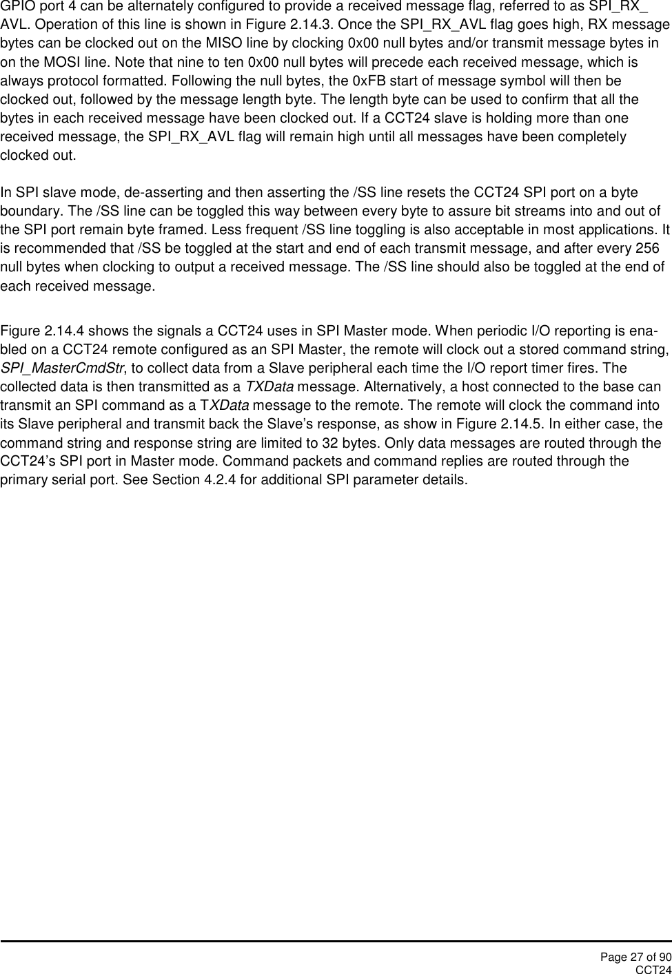 Page 27 of 90CCT24GPIO port 4 can be alternately configured to provide a received message flag, referred to as SPI_RX_AVL. Operation of this line is shown in Figure 2.14.3. Once the SPI_RX_AVL flag goes high, RX messagebytes can be clocked out on the MISO line by clocking 0x00 null bytes and/or transmit message bytes inon the MOSI line. Note that nine to ten 0x00 null bytes will precede each received message, which isalways protocol formatted. Following the null bytes, the 0xFB start of message symbol will then beclocked out, followed by the message length byte. The length byte can be used to confirm that all thebytes in each received message have been clocked out. If a CCT24 slave is holding more than onereceived message, the SPI_RX_AVL flag will remain high until all messages have been completelyclocked out.In SPI slave mode, de-asserting and then asserting the /SS line resets the CCT24 SPI port on a byteboundary. The /SS line can be toggled this way between every byte to assure bit streams into and out ofthe SPI port remain byte framed. Less frequent /SS line toggling is also acceptable in most applications. Itis recommended that /SS be toggled at the start and end of each transmit message, and after every 256null bytes when clocking to output a received message. The /SS line should also be toggled at the end ofeach received message.Figure 2.14.4 shows the signals a CCT24 uses in SPI Master mode. When periodic I/O reporting is ena-bled on a CCT24 remote configured as an SPI Master, the remote will clock out a stored command string,SPI_MasterCmdStr, to collect data from a Slave peripheral each time the I/O report timer fires. Thecollected data is then transmitted as a TXData message. Alternatively, a host connected to the base cantransmit an SPI command as a TXData message to the remote. The remote will clock the command intoits Slave peripheral and transmit back the Slave’s response, as show in Figure 2.14.5. In either case, thecommand string and response string are limited to 32 bytes. Only data messages are routed through theCCT24’s SPI port in Master mode. Command packets and command replies are routed through theprimary serial port. See Section 4.2.4 for additional SPI parameter details.