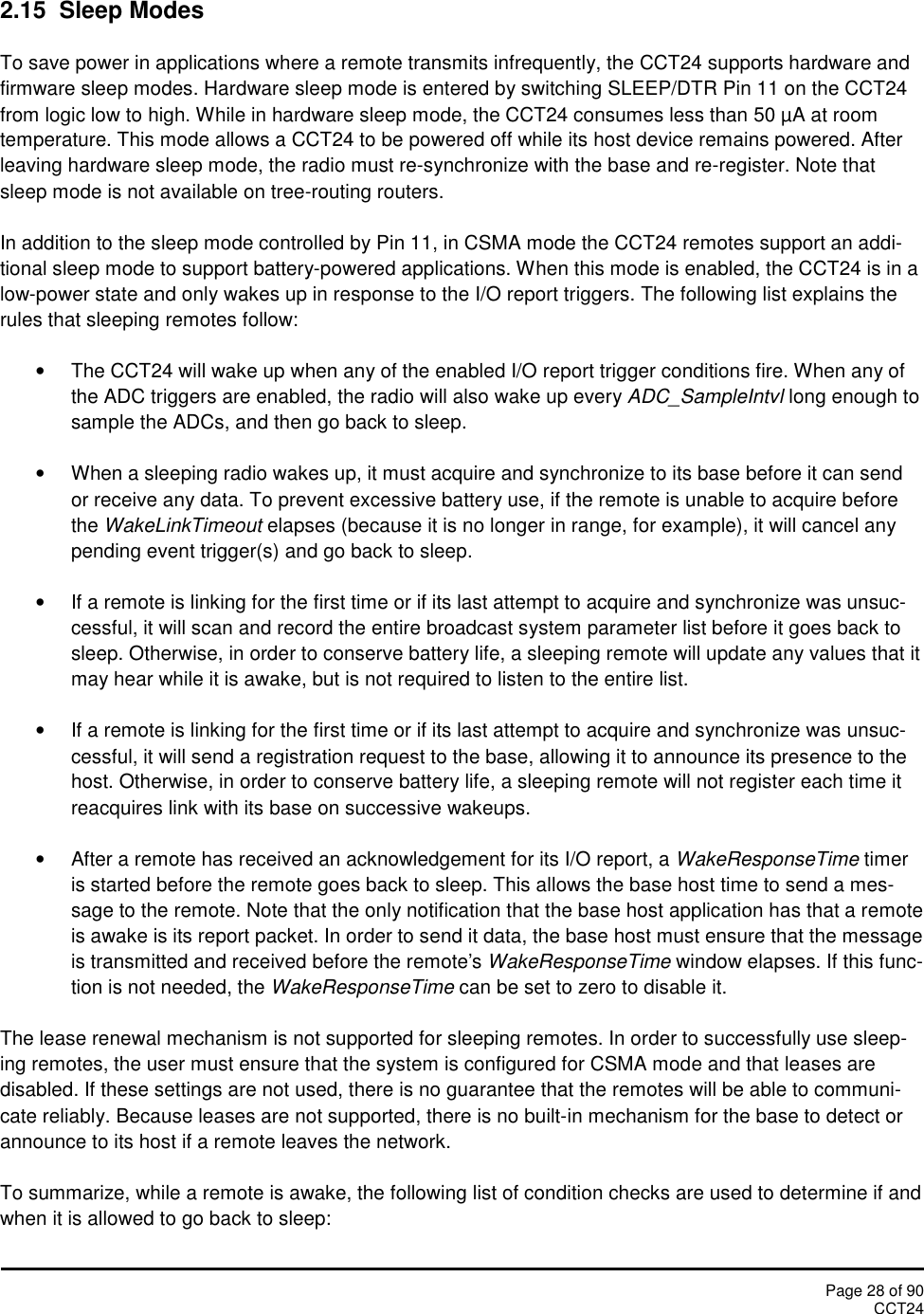 Page 28 of 90CCT242.15 Sleep ModesTo save power in applications where a remote transmits infrequently, the CCT24 supports hardware andfirmware sleep modes. Hardware sleep mode is entered by switching SLEEP/DTR Pin 11 on the CCT24from logic low to high. While in hardware sleep mode, the CCT24 consumes less than 50 µA at roomtemperature. This mode allows a CCT24 to be powered off while its host device remains powered. Afterleaving hardware sleep mode, the radio must re-synchronize with the base and re-register. Note thatsleep mode is not available on tree-routing routers.In addition to the sleep mode controlled by Pin 11, in CSMA mode the CCT24 remotes support an addi-tional sleep mode to support battery-powered applications. When this mode is enabled, the CCT24 is in alow-power state and only wakes up in response to the I/O report triggers. The following list explains therules that sleeping remotes follow:The CCT24 will wake up when any of the enabled I/O report trigger conditions fire. When any ofthe ADC triggers are enabled, the radio will also wake up every ADC_SampleIntvl long enough tosample the ADCs, and then go back to sleep.When a sleeping radio wakes up, it must acquire and synchronize to its base before it can sendor receive any data. To prevent excessive battery use, if the remote is unable to acquire beforethe WakeLinkTimeout elapses (because it is no longer in range, for example), it will cancel anypending event trigger(s) and go back to sleep.If a remote is linking for the first time or if its last attempt to acquire and synchronize was unsuc-cessful, it will scan and record the entire broadcast system parameter list before it goes back tosleep. Otherwise, in order to conserve battery life, a sleeping remote will update any values that itmay hear while it is awake, but is not required to listen to the entire list.If a remote is linking for the first time or if its last attempt to acquire and synchronize was unsuc-cessful, it will send a registration request to the base, allowing it to announce its presence to thehost. Otherwise, in order to conserve battery life, a sleeping remote will not register each time itreacquires link with its base on successive wakeups.After a remote has received an acknowledgement for its I/O report, a WakeResponseTime timeris started before the remote goes back to sleep. This allows the base host time to send a mes-sage to the remote. Note that the only notification that the base host application has that a remoteis awake is its report packet. In order to send it data, the base host must ensure that the messageis transmitted and received before the remote&apos;s WakeResponseTime window elapses. If this func-tion is not needed, the WakeResponseTime can be set to zero to disable it.The lease renewal mechanism is not supported for sleeping remotes. In order to successfully use sleep-ing remotes, the user must ensure that the system is configured for CSMA mode and that leases aredisabled. If these settings are not used, there is no guarantee that the remotes will be able to communi-cate reliably. Because leases are not supported, there is no built-in mechanism for the base to detect orannounce to its host if a remote leaves the network.To summarize, while a remote is awake, the following list of condition checks are used to determine if andwhen it is allowed to go back to sleep: