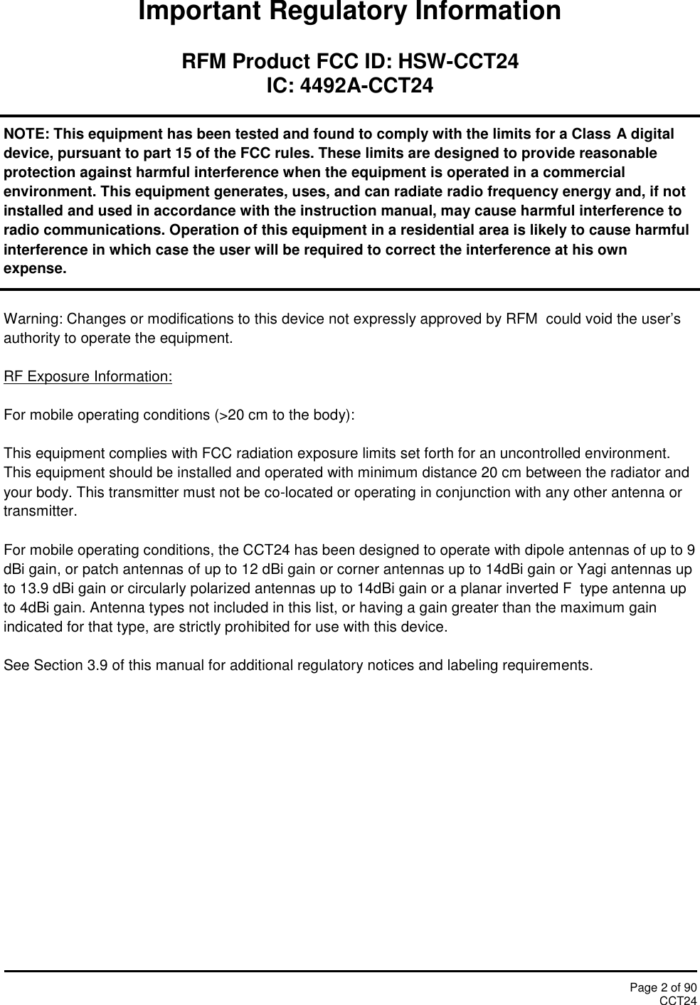 Page 2 of 90CCT24Important Regulatory InformationRFM Product FCC ID: HSW-CCT24IC: 4492A-CCT24NOTE: This equipment has been tested and found to comply with the limits for a Class A digitaldevice, pursuant to part 15 of the FCC rules. These limits are designed to provide reasonableprotection against harmful interference when the equipment is operated in a commercialenvironment. This equipment generates, uses, and can radiate radio frequency energy and, if notinstalled and used in accordance with the instruction manual, may cause harmful interference toradio communications. Operation of this equipment in a residential area is likely to cause harmfulinterference in which case the user will be required to correct the interference at his ownexpense.Warning: Changes or modifications to this device not expressly approved by RFM  could void the user’sauthority to operate the equipment.RF Exposure Information:For mobile operating conditions (&gt;20 cm to the body):This equipment complies with FCC radiation exposure limits set forth for an uncontrolled environment.This equipment should be installed and operated with minimum distance 20 cm between the radiator andyour body. This transmitter must not be co-located or operating in conjunction with any other antenna ortransmitter.For mobile operating conditions, the CCT24 has been designed to operate with dipole antennas of up to 9dBi gain, or patch antennas of up to 12 dBi gain or corner antennas up to 14dBi gain or Yagi antennas upto 13.9 dBi gain or circularly polarized antennas up to 14dBi gain or a planar inverted F  type antenna upto 4dBi gain. Antenna types not included in this list, or having a gain greater than the maximum gainindicated for that type, are strictly prohibited for use with this device.See Section 3.9 of this manual for additional regulatory notices and labeling requirements.