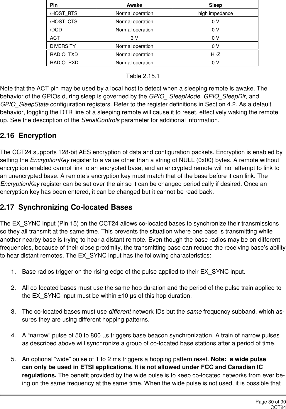 Page 30 of 90CCT24PinAwakeSleep/HOST_RTSNormal operationhigh impedance/HOST_CTSNormal operation0 V/DCDNormal operation0 VACT3 V0 VDIVERSITYNormal operation0 VRADIO_TXDNormal operationHi-ZRADIO_RXDNormal operation0 VTable 2.15.1Note that the ACT pin may be used by a local host to detect when a sleeping remote is awake. Thebehavior of the GPIOs during sleep is governed by the GPIO_ SleepMode,GPIO_SleepDir, andGPIO_SleepState configuration registers. Refer to the register definitions in Section 4.2. As a defaultbehavior, toggling the DTR line of a sleeping remote will cause it to reset, effectively waking the remoteup. See the description of the SerialControls parameter for additional information.2.16 EncryptionThe CCT24 supports 128-bit AES encryption of data and configuration packets. Encryption is enabled bysetting the EncryptionKey register to a value other than a string of NULL (0x00) bytes. A remote withoutencryption enabled cannot link to an encrypted base, and an encrypted remote will not attempt to link toan unencrypted base. A remote&apos;s encryption key must match that of the base before it can link. TheEncryptionKey register can be set over the air so it can be changed periodically if desired. Once anencryption key has been entered, it can be changed but it cannot be read back.2.17 Synchronizing Co-located BasesThe EX_SYNC input (Pin 15) on the CCT24 allows co-located bases to synchronize their transmissionsso they all transmit at the same time. This prevents the situation where one base is transmitting whileanother nearby base is trying to hear a distant remote. Even though the base radios may be on differentfrequencies, because of their close proximity, the transmitting base can reduce the receiving base’s abilityto hear distant remotes. The EX_SYNC input has the following characteristics:1. Base radios trigger on the rising edge of the pulse applied to their EX_SYNC input.2. All co-located bases must use the same hop duration and the period of the pulse train applied tothe EX_SYNC input must be within ±10 µs of this hop duration.3. The co-located bases must use different network IDs but the same frequency subband, which as-sures they are using different hopping patterns.4. A “narrow” pulse of 50 to 800 µs triggers base beacon synchronization. A train of narrow pulsesas described above will synchronize a group of co-located base stations after a period of time.5. An optional “wide” pulse of 1 to 2 ms triggers a hopping pattern reset. Note: a wide pulsecan only be used in ETSI applications. It is not allowed under FCC and Canadian ICregulations. The benefit provided by the wide pulse is to keep co-located networks from ever be-ing on the same frequency at the same time. When the wide pulse is not used, it is possible that