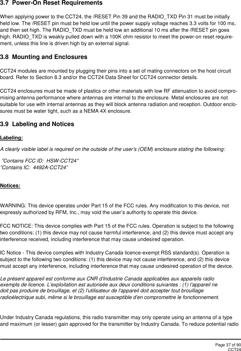 Page 37 of 90CCT243.7 Power-On Reset RequirementsWhen applying power to the CCT24, the /RESET Pin 39 and the RADIO_TXD Pin 31 must be initiallyheld low. The /RESET pin must be held low until the power supply voltage reaches 3.3 volts for 100 ms,and then set high. The RADIO_TXD must be held low an additional 10 ms after the /RESET pin goeshigh. RADIO_TXD is weakly pulled down with a 100K ohm resistor to meet the power-on reset require-ment, unless this line is driven high by an external signal.3.8 Mounting and EnclosuresCCT24 modules are mounted by plugging their pins into a set of mating connectors on the host circuitboard. Refer to Section 8.3 and/or the CCT24 Data Sheet for CCT24 connector details.CCT24 enclosures must be made of plastics or other materials with low RF attenuation to avoid compro-mising antenna performance where antennas are internal to the enclosure. Metal enclosures are notsuitable for use with internal antennas as they will block antenna radiation and reception. Outdoor enclo-sures must be water tight, such as a NEMA 4X enclosure.3.9  Labeling and NoticesLabeling:A clearly visible label is required on the outside of the user’s (OEM) enclosure stating the following:”Contains FCC ID:  HSW-CCT24””Contains IC:  4492A-CCT24”Notices:WARNING: This device operates under Part 15 of the FCC rules. Any modification to this device, notexpressly authorized by RFM, Inc., may void the user’s authority to operate this device.FCC NOTICE: This device complies with Part 15 of the FCC rules. Operation is subject to the followingtwo conditions: (1) this device may not cause harmful interference, and (2) this device must accept anyinterference received, including interference that may cause undesired operation.IC Notice - This device complies with Industry Canada licence-exempt RSS standard(s). Operation issubject to the following two conditions: (1) this device may not cause interference, and (2) this devicemust accept any interference, including interference that may cause undesired operation of the device.Le présent appareil est conforme aux CNR d&apos;Industrie Canada applicables aux appareils radioexempts de licence. L&apos;exploitation est autorisée aux deux conditions suivantes : (1) l&apos;appareil nedoit pas produire de brouillage, et (2) l&apos;utilisateur de l&apos;appareil doit accepter tout brouillageradioélectrique subi, même si le brouillage est susceptible d&apos;en compromettre le fonctionnement.Under Industry Canada regulations, this radio transmitter may only operate using an antenna of a typeand maximum (or lesser) gain approved for the transmitter by Industry Canada. To reduce potential radio