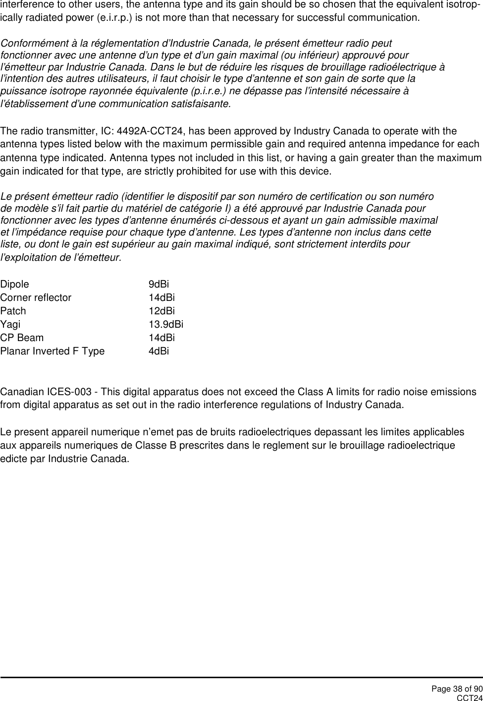 Page 38 of 90CCT24interference to other users, the antenna type and its gain should be so chosen that the equivalent isotrop-ically radiated power (e.i.r.p.) is not more than that necessary for successful communication.Conformément à la réglementation d&apos;Industrie Canada, le présent émetteur radio peutfonctionner avec une antenne d&apos;un type et d&apos;un gain maximal (ou inférieur) approuvé pourl&apos;émetteur par Industrie Canada. Dans le but de réduire les risques de brouillage radioélectrique àl&apos;intention des autres utilisateurs, il faut choisir le type d&apos;antenne et son gain de sorte que lapuissance isotrope rayonnée équivalente (p.i.r.e.) ne dépasse pas l&apos;intensité nécessaire àl&apos;établissement d&apos;une communication satisfaisante.The radio transmitter, IC: 4492A-CCT24, has been approved by Industry Canada to operate with theantenna types listed below with the maximum permissible gain and required antenna impedance for eachantenna type indicated. Antenna types not included in this list, or having a gain greater than the maximumgain indicated for that type, are strictly prohibited for use with this device.Le présent émetteur radio (identifier le dispositif par son numéro de certification ou son numérode modèle s&apos;il fait partie du matériel de catégorie I) a été approuvé par Industrie Canada pourfonctionner avec les types d&apos;antenne énumérés ci-dessous et ayant un gain admissible maximalet l&apos;impédance requise pour chaque type d&apos;antenne. Les types d&apos;antenne non inclus dans cetteliste, ou dont le gain est supérieur au gain maximal indiqué, sont strictement interdits pourl&apos;exploitation de l&apos;émetteur.Dipole 9dBiCorner reflector 14dBiPatch 12dBiYagi 13.9dBiCP Beam 14dBiPlanar Inverted F Type 4dBiCanadian ICES-003 - This digital apparatus does not exceed the Class A limits for radio noise emissionsfrom digital apparatus as set out in the radio interference regulations of Industry Canada.Le present appareil numerique n’emet pas de bruits radioelectriques depassant les limites applicablesaux appareils numeriques de Classe B prescrites dans le reglement sur le brouillage radioelectriqueedicte par Industrie Canada.