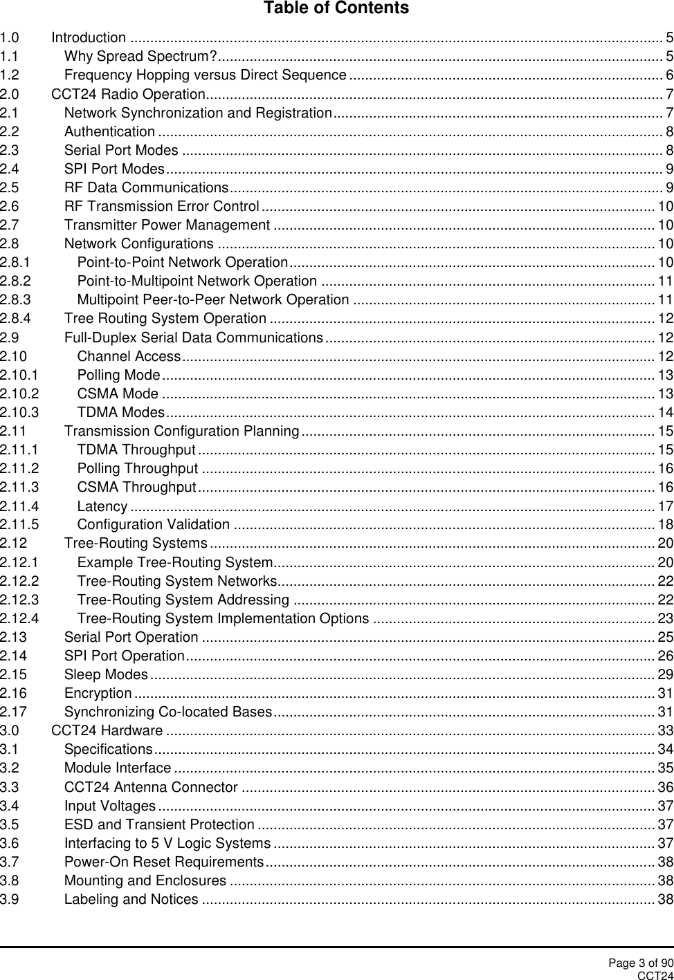 Page 3 of 90CCT24Table of Contents1.0 Introduction ...................................................................................................................................... 51.1 Why Spread Spectrum?................................................................................................................ 51.2 Frequency Hopping versus Direct Sequence ............................................................................... 62.0 CCT24 Radio Operation................................................................................................................... 72.1 Network Synchronization and Registration................................................................................... 72.2 Authentication ............................................................................................................................... 82.3 Serial Port Modes ......................................................................................................................... 82.4 SPI Port Modes............................................................................................................................. 92.5 RF Data Communications............................................................................................................. 92.6 RF Transmission Error Control ................................................................................................... 102.7 Transmitter Power Management ................................................................................................ 102.8 Network Configurations .............................................................................................................. 102.8.1 Point-to-Point Network Operation............................................................................................ 102.8.2 Point-to-Multipoint Network Operation .................................................................................... 112.8.3 Multipoint Peer-to-Peer Network Operation ............................................................................ 112.8.4 Tree Routing System Operation ................................................................................................. 122.9 Full-Duplex Serial Data Communications................................................................................... 122.10 Channel Access....................................................................................................................... 122.10.1 Polling Mode............................................................................................................................ 132.10.2 CSMA Mode ............................................................................................................................ 132.10.3 TDMA Modes........................................................................................................................... 142.11 Transmission Configuration Planning ......................................................................................... 152.11.1 TDMA Throughput ................................................................................................................... 152.11.2 Polling Throughput .................................................................................................................. 162.11.3 CSMA Throughput................................................................................................................... 162.11.4 Latency .................................................................................................................................... 172.11.5 Configuration Validation .......................................................................................................... 182.12 Tree-Routing Systems ................................................................................................................ 202.12.1 Example Tree-Routing System................................................................................................ 202.12.2 Tree-Routing System Networks............................................................................................... 222.12.3 Tree-Routing System Addressing ........................................................................................... 222.12.4 Tree-Routing System Implementation Options ....................................................................... 232.13 Serial Port Operation .................................................................................................................. 252.14 SPI Port Operation...................................................................................................................... 262.15 Sleep Modes............................................................................................................................... 292.16 Encryption ................................................................................................................................... 312.17 Synchronizing Co-located Bases................................................................................................ 313.0 CCT24 Hardware ........................................................................................................................... 333.1 Specifications.............................................................................................................................. 343.2 Module Interface ......................................................................................................................... 353.3 CCT24 Antenna Connector ........................................................................................................ 363.4 Input Voltages............................................................................................................................. 373.5 ESD and Transient Protection .................................................................................................... 373.6 Interfacing to 5 V Logic Systems ................................................................................................ 373.7 Power-On Reset Requirements.................................................................................................. 383.8 Mounting and Enclosures ........................................................................................................... 383.9 Labeling and Notices .................................................................................................................. 38