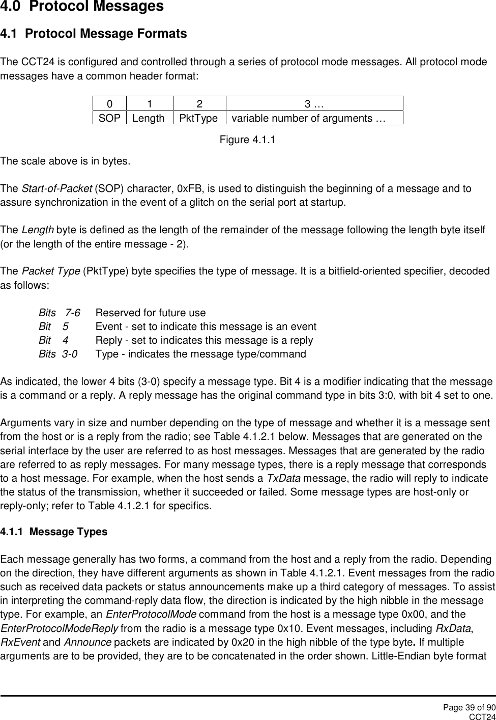 Page 39 of 90CCT244.0 Protocol Messages4.1 Protocol Message FormatsThe CCT24 is configured and controlled through a series of protocol mode messages. All protocol modemessages have a common header format:0123 …SOPLengthPktTypevariable number of arguments …Figure 4.1.1The scale above is in bytes.The Start-of-Packet (SOP) character, 0xFB, is used to distinguish the beginning of a message and toassure synchronization in the event of a glitch on the serial port at startup.The Length byte is defined as the length of the remainder of the message following the length byte itself(or the length of the entire message - 2).The Packet Type (PktType) byte specifies the type of message. It is a bitfield-oriented specifier, decodedas follows:Bits 7-6 Reserved for future useBit    5 Event - set to indicate this message is an eventBit 4 Reply - set to indicates this message is a replyBits 3-0 Type - indicates the message type/commandAs indicated, the lower 4 bits (3-0) specify a message type. Bit 4 is a modifier indicating that the messageis a command or a reply. A reply message has the original command type in bits 3:0, with bit 4 set to one.Arguments vary in size and number depending on the type of message and whether it is a message sentfrom the host or is a reply from the radio; see Table 4.1.2.1 below. Messages that are generated on theserial interface by the user are referred to as host messages. Messages that are generated by the radioare referred to as reply messages. For many message types, there is a reply message that correspondsto a host message. For example, when the host sends a TxData message, the radio will reply to indicatethe status of the transmission, whether it succeeded or failed. Some message types are host-only orreply-only; refer to Table 4.1.2.1 for specifics.4.1.1 Message TypesEach message generally has two forms, a command from the host and a reply from the radio. Dependingon the direction, they have different arguments as shown in Table 4.1.2.1. Event messages from the radiosuch as received data packets or status announcements make up a third category of messages. To assistin interpreting the command-reply data flow, the direction is indicated by the high nibble in the messagetype. For example, an EnterProtocolMode command from the host is a message type 0x00, and theEnterProtocolModeReply from the radio is a message type 0x10. Event messages, including RxData,RxEvent and Announce packets are indicated by 0x20 in the high nibble of the type byte.If multiplearguments are to be provided, they are to be concatenated in the order shown. Little-Endian byte format