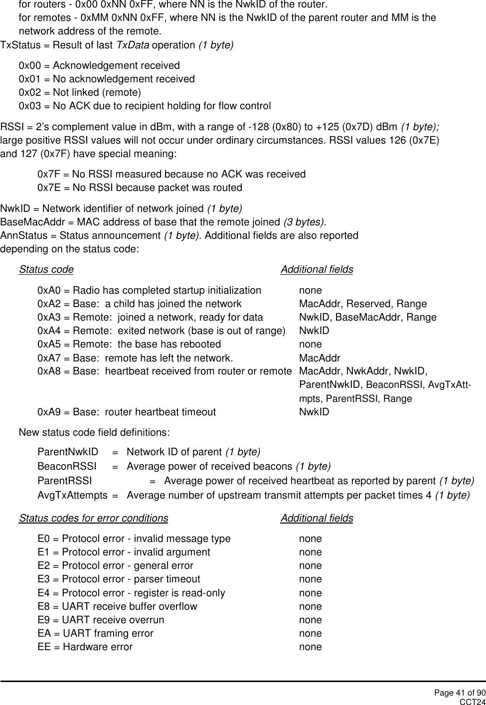 Page 41 of 90CCT24for routers - 0x00 0xNN 0xFF, where NN is the NwkID of the router.for remotes - 0xMM 0xNN 0xFF, where NN is the NwkID of the parent router and MM is thenetwork address of the remote.TxStatus = Result of last TxData operation (1 byte)0x00 = Acknowledgement received0x01 = No acknowledgement received0x02 = Not linked (remote)0x03 = No ACK due to recipient holding for flow controlRSSI = 2’s complement value in dBm, with a range of -128 (0x80) to +125 (0x7D) dBm (1 byte);large positive RSSI values will not occur under ordinary circumstances. RSSI values 126 (0x7E)and 127 (0x7F) have special meaning:0x7F = No RSSI measured because no ACK was received0x7E = No RSSI because packet was routedNwkID = Network identifier of network joined (1 byte)BaseMacAddr = MAC address of base that the remote joined (3 bytes).AnnStatus = Status announcement (1 byte). Additional fields are also reporteddepending on the status code:Status code Additional fields0xA0 = Radio has completed startup initialization none0xA2 = Base:  a child has joined the network MacAddr, Reserved, Range0xA3 = Remote:  joined a network, ready for data NwkID, BaseMacAddr, Range0xA4 = Remote:  exited network (base is out of range) NwkID0xA5 = Remote:  the base has rebooted none0xA7 = Base:  remote has left the network. MacAddr0xA8 = Base:  heartbeat received from router or remote MacAddr, NwkAddr, NwkID,ParentNwkID, BeaconRSSI, AvgTxAtt-mpts, ParentRSSI, Range0xA9 = Base:  router heartbeat timeout NwkIDNew status code field definitions:ParentNwkID =   Network ID of parent (1 byte)BeaconRSSI =   Average power of received beacons (1 byte)ParentRSSI =   Average power of received heartbeat as reported by parent (1 byte)AvgTxAttempts =   Average number of upstream transmit attempts per packet times 4 (1 byte)Status codes for error conditions Additional fieldsE0 = Protocol error - invalid message type noneE1 = Protocol error - invalid argument noneE2 = Protocol error - general error noneE3 = Protocol error - parser timeout noneE4 = Protocol error - register is read-only noneE8 = UART receive buffer overflow noneE9 = UART receive overrun noneEA = UART framing error noneEE = Hardware error none