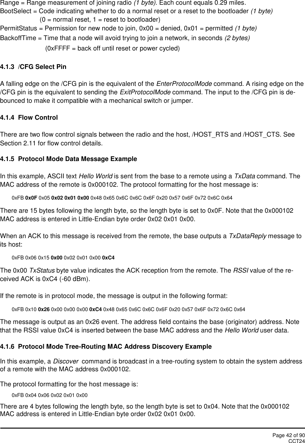 Page 42 of 90CCT24Range = Range measurement of joining radio (1 byte). Each count equals 0.29 miles.BootSelect = Code indicating whether to do a normal reset or a reset to the bootloader (1 byte)(0 = normal reset, 1 = reset to bootloader)PermitStatus = Permission for new node to join, 0x00 = denied, 0x01 = permitted (1 byte)BackoffTime = Time that a node will avoid trying to join a network, in seconds (2 bytes)(0xFFFF = back off until reset or power cycled)4.1.3 /CFG Select PinA falling edge on the /CFG pin is the equivalent of the EnterProtocolMode command. A rising edge on the/CFG pin is the equivalent to sending the ExitProtocolMode command. The input to the /CFG pin is de-bounced to make it compatible with a mechanical switch or jumper.4.1.4 Flow ControlThere are two flow control signals between the radio and the host, /HOST_RTS and /HOST_CTS. SeeSection 2.11 for flow control details.4.1.5 Protocol Mode Data Message ExampleIn this example, ASCII text Hello World is sent from the base to a remote using a TxData command. TheMAC address of the remote is 0x000102. The protocol formatting for the host message is:0xFB 0x0F 0x05 0x02 0x01 0x00 0x48 0x65 0x6C 0x6C 0x6F 0x20 0x57 0x6F 0x72 0x6C 0x64There are 15 bytes following the length byte, so the length byte is set to 0x0F. Note that the 0x000102MAC address is entered in Little-Endian byte order 0x02 0x01 0x00.When an ACK to this message is received from the remote, the base outputs a TxDataReply message toits host:0xFB 0x06 0x15 0x00 0x02 0x01 0x00 0xC4The 0x00 TxStatus byte value indicates the ACK reception from the remote. The RSSI value of the re-ceived ACK is 0xC4 (-60 dBm).If the remote is in protocol mode, the message is output in the following format:0xFB 0x10 0x26 0x00 0x00 0x00 0xC4 0x48 0x65 0x6C 0x6C 0x6F 0x20 0x57 0x6F 0x72 0x6C 0x64The message is output as an 0x26 event. The address field contains the base (originator) address. Notethat the RSSI value 0xC4 is inserted between the base MAC address and the Hello World user data.4.1.6  Protocol Mode Tree-Routing MAC Address Discovery ExampleIn this example, a Discover command is broadcast in a tree-routing system to obtain the system addressof a remote with the MAC address 0x000102.The protocol formatting for the host message is:0xFB 0x04 0x06 0x02 0x01 0x00There are 4 bytes following the length byte, so the length byte is set to 0x04. Note that the 0x000102MAC address is entered in Little-Endian byte order 0x02 0x01 0x00.