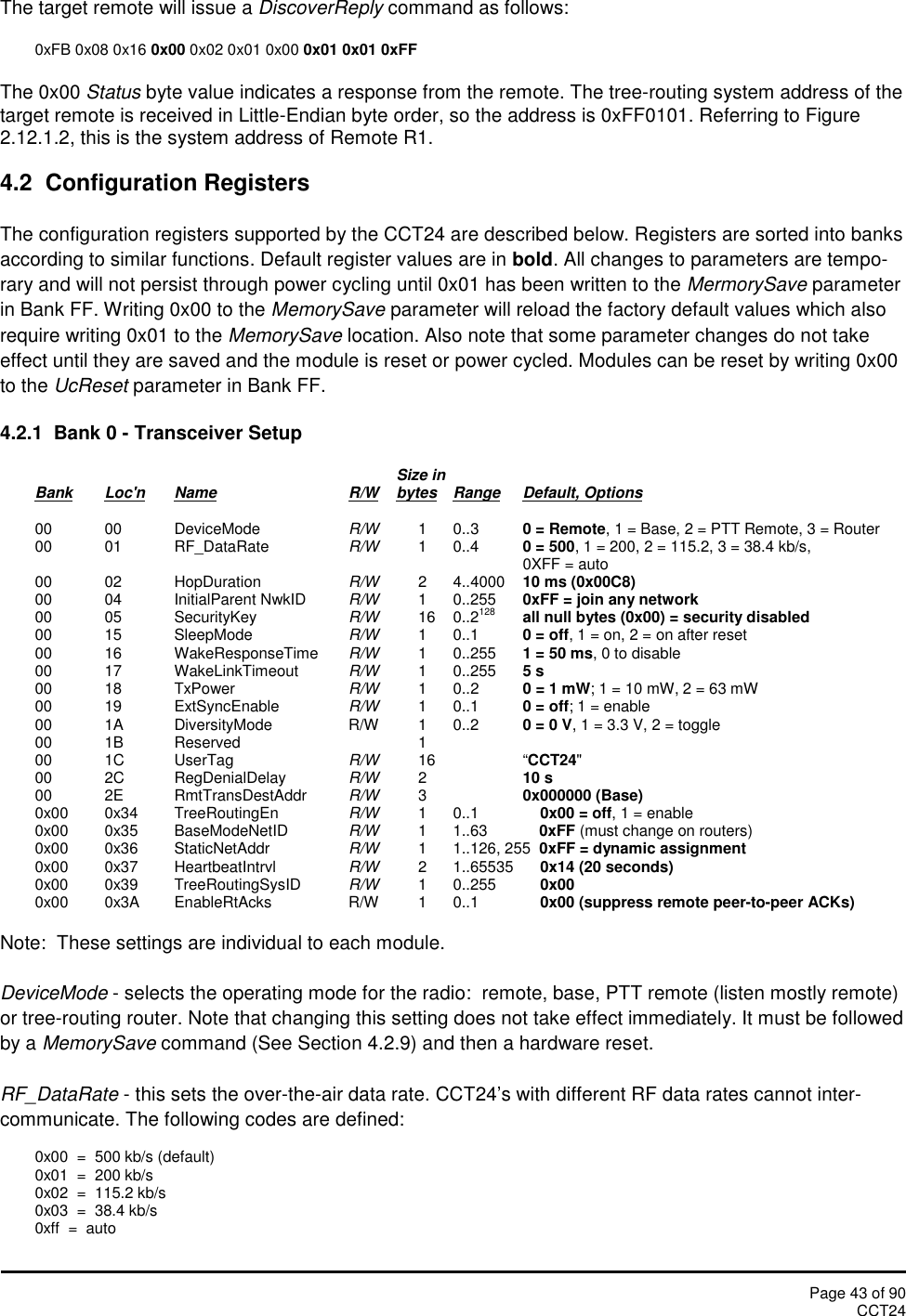 Page 43 of 90CCT24The target remote will issue a DiscoverReply command as follows:0xFB 0x08 0x16 0x00 0x02 0x01 0x00 0x01 0x01 0xFFThe 0x00 Status byte value indicates a response from the remote. The tree-routing system address of thetarget remote is received in Little-Endian byte order, so the address is 0xFF0101. Referring to Figure2.12.1.2, this is the system address of Remote R1.4.2 Configuration RegistersThe configuration registers supported by the CCT24 are described below. Registers are sorted into banksaccording to similar functions. Default register values are in bold. All changes to parameters are tempo-rary and will not persist through power cycling until 0x01 has been written to the MermorySave parameterin Bank FF. Writing 0x00 to the MemorySave parameter will reload the factory default values which alsorequire writing 0x01 to the MemorySave location. Also note that some parameter changes do not takeeffect until they are saved and the module is reset or power cycled. Modules can be reset by writing 0x00to the UcReset parameter in Bank FF.4.2.1 Bank 0 - Transceiver SetupSize inBank Loc&apos;n Name R/W bytes Range Default, Options00 00 DeviceMode R/W 1 0..3 0 = Remote, 1 = Base, 2 = PTT Remote, 3 = Router00 01 RF_DataRate R/W 1 0..4 0 = 500, 1 = 200, 2 = 115.2, 3 = 38.4 kb/s,0XFF = auto00 02 HopDuration R/W 2 4..4000 10 ms (0x00C8)00 04 InitialParent NwkID R/W 1 0..255 0xFF = join any network00 05 SecurityKey R/W 16 0..2128 all null bytes (0x00) = security disabled00 15 SleepMode R/W 1 0..1 0 = off, 1 = on, 2 = on after reset00 16 WakeResponseTime R/W 1 0..255 1 = 50 ms, 0 to disable00 17 WakeLinkTimeout R/W 1 0..255 5 s00 18 TxPower R/W 1 0..2 0 = 1 mW; 1 = 10 mW, 2 = 63 mW00 19 ExtSyncEnable R/W 1 0..1 0 = off; 1 = enable00 1A DiversityMode R/W 1 0..2 0 = 0 V, 1 = 3.3 V, 2 = toggle00 1B Reserved 100 1C UserTag R/W 16 “CCT24&quot;00 2C RegDenialDelay R/W 210 s00 2E RmtTransDestAddr R/W 30x000000 (Base)0x00 0x34 TreeRoutingEn R/W 1 0..1 0x00 = off, 1 = enable0x00 0x35 BaseModeNetID R/W 1 1..63 0xFF (must change on routers)0x00 0x36 StaticNetAddr R/W 1 1..126, 255 0xFF = dynamic assignment0x00 0x37 HeartbeatIntrvl R/W 2 1..65535 0x14 (20 seconds)0x00 0x39 TreeRoutingSysID R/W 1 0..255 0x000x00 0x3A EnableRtAcks R/W 1 0..1 0x00 (suppress remote peer-to-peer ACKs)Note:  These settings are individual to each module.DeviceMode - selects the operating mode for the radio:  remote, base, PTT remote (listen mostly remote)or tree-routing router. Note that changing this setting does not take effect immediately. It must be followedby a MemorySave command (See Section 4.2.9) and then a hardware reset.RF_DataRate - this sets the over-the-air data rate. CCT24’s with different RF data rates cannot inter-communicate. The following codes are defined:0x00  =  500 kb/s (default)0x01  =  200 kb/s0x02  =  115.2 kb/s0x03  =  38.4 kb/s0xff  =  auto