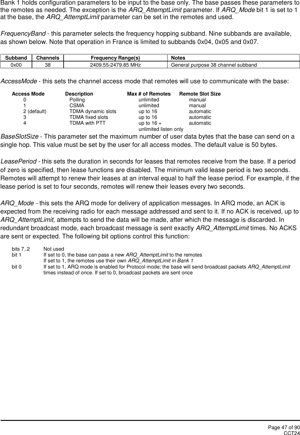 Page 47 of 90CCT24Bank 1 holds configuration parameters to be input to the base only. The base passes these parameters tothe remotes as needed. The exception is the ARQ_AttemptLimit parameter. If ARQ_Mode bit 1 is set to 1at the base, the ARQ_AttemptLimit parameter can be set in the remotes and used.FrequencyBand - this parameter selects the frequency hopping subband. Nine subbands are available,as shown below. Note that operation in France is limited to subbands 0x04, 0x05 and 0x07.SubbandChannelsFrequency Range(s)Notes0x00382409.55-2479.85 MHzGeneral purpose 38 channel subbandAccessMode - this sets the channel access mode that remotes will use to communicate with the base:Access Mode Description Max # of Remotes Remote Slot Size0 Polling unlimited manual1 CSMA unlimited manual2 (default) TDMA dynamic slots up to 16 automatic3 TDMA fixed slots up to 16 automatic4 TDMA with PTT up to 16 + automaticunlimited listen onlyBaseSlotSize - This parameter set the maximum number of user data bytes that the base can send on asingle hop. This value must be set by the user for all access modes. The default value is 50 bytes.LeasePeriod - this sets the duration in seconds for leases that remotes receive from the base. If a periodof zero is specified, then lease functions are disabled. The minimum valid lease period is two seconds.Remotes will attempt to renew their leases at an interval equal to half the lease period. For example, if thelease period is set to four seconds, remotes will renew their leases every two seconds.ARQ_Mode - this sets the ARQ mode for delivery of application messages. In ARQ mode, an ACK isexpected from the receiving radio for each message addressed and sent to it. If no ACK is received, up toARQ_AttemptLimit, attempts to send the data will be made, after which the message is discarded. Inredundant broadcast mode, each broadcast message is sent exactly ARQ_AttemptLimit times. No ACKSare sent or expected. The following bit options control this function:bits 7..2 Not usedbit 1 If set to 0, the base can pass a new ARQ_AttemptLimit to the remotesIf set to 1, the remotes use their own ARQ_AttemptLimit in Bank 1bit 0 If set to 1, ARQ mode is enabled for Protocol mode; the base will send broadcast packets ARQ_AttemptLimittimes instead of once. If set to 0, broadcast packets are sent once