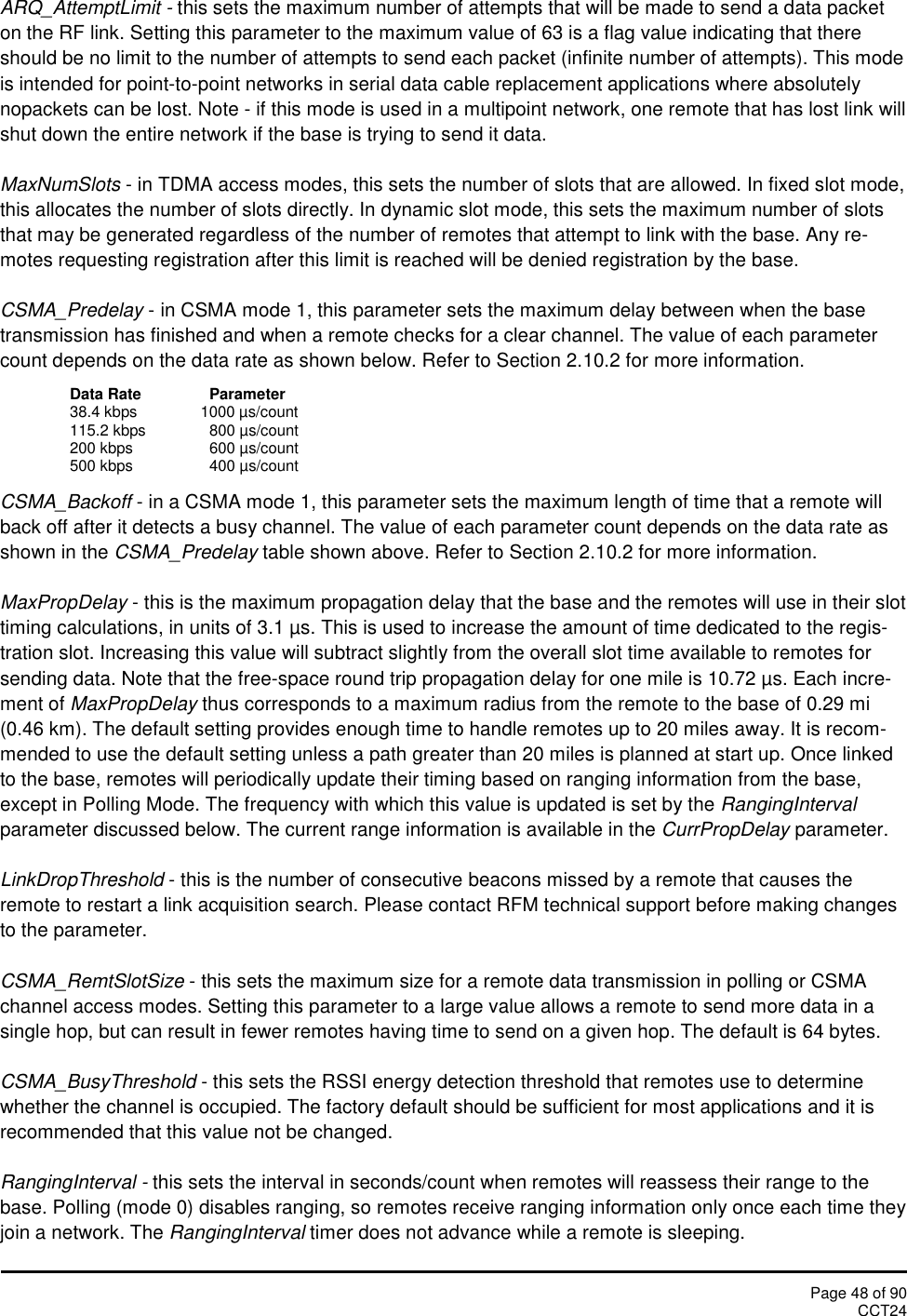 Page 48 of 90CCT24ARQ_AttemptLimit - this sets the maximum number of attempts that will be made to send a data packeton the RF link. Setting this parameter to the maximum value of 63 is a flag value indicating that thereshould be no limit to the number of attempts to send each packet (infinite number of attempts). This modeis intended for point-to-point networks in serial data cable replacement applications where absolutelynopackets can be lost. Note - if this mode is used in a multipoint network, one remote that has lost link willshut down the entire network if the base is trying to send it data.MaxNumSlots - in TDMA access modes, this sets the number of slots that are allowed. In fixed slot mode,this allocates the number of slots directly. In dynamic slot mode, this sets the maximum number of slotsthat may be generated regardless of the number of remotes that attempt to link with the base. Any re-motes requesting registration after this limit is reached will be denied registration by the base.CSMA_Predelay - in CSMA mode 1, this parameter sets the maximum delay between when the basetransmission has finished and when a remote checks for a clear channel. The value of each parametercount depends on the data rate as shown below. Refer to Section 2.10.2 for more information.Data Rate Parameter38.4 kbps 1000 µs/count115.2 kbps 800 µs/count200 kbps 600 µs/count500 kbps 400 µs/countCSMA_Backoff - in a CSMA mode 1, this parameter sets the maximum length of time that a remote willback off after it detects a busy channel. The value of each parameter count depends on the data rate asshown in the CSMA_Predelay table shown above. Refer to Section 2.10.2 for more information.MaxPropDelay - this is the maximum propagation delay that the base and the remotes will use in their slottiming calculations, in units of 3.1 µs. This is used to increase the amount of time dedicated to the regis-tration slot. Increasing this value will subtract slightly from the overall slot time available to remotes forsending data. Note that the free-space round trip propagation delay for one mile is 10.72 µs. Each incre-ment of MaxPropDelay thus corresponds to a maximum radius from the remote to the base of 0.29 mi(0.46 km). The default setting provides enough time to handle remotes up to 20 miles away. It is recom-mended to use the default setting unless a path greater than 20 miles is planned at start up. Once linkedto the base, remotes will periodically update their timing based on ranging information from the base,except in Polling Mode. The frequency with which this value is updated is set by the RangingIntervalparameter discussed below. The current range information is available in the CurrPropDelay parameter.LinkDropThreshold - this is the number of consecutive beacons missed by a remote that causes theremote to restart a link acquisition search. Please contact RFM technical support before making changesto the parameter.CSMA_RemtSlotSize - this sets the maximum size for a remote data transmission in polling or CSMAchannel access modes. Setting this parameter to a large value allows a remote to send more data in asingle hop, but can result in fewer remotes having time to send on a given hop. The default is 64 bytes.CSMA_BusyThreshold - this sets the RSSI energy detection threshold that remotes use to determinewhether the channel is occupied. The factory default should be sufficient for most applications and it isrecommended that this value not be changed.RangingInterval - this sets the interval in seconds/count when remotes will reassess their range to thebase. Polling (mode 0) disables ranging, so remotes receive ranging information only once each time theyjoin a network. The RangingInterval timer does not advance while a remote is sleeping.