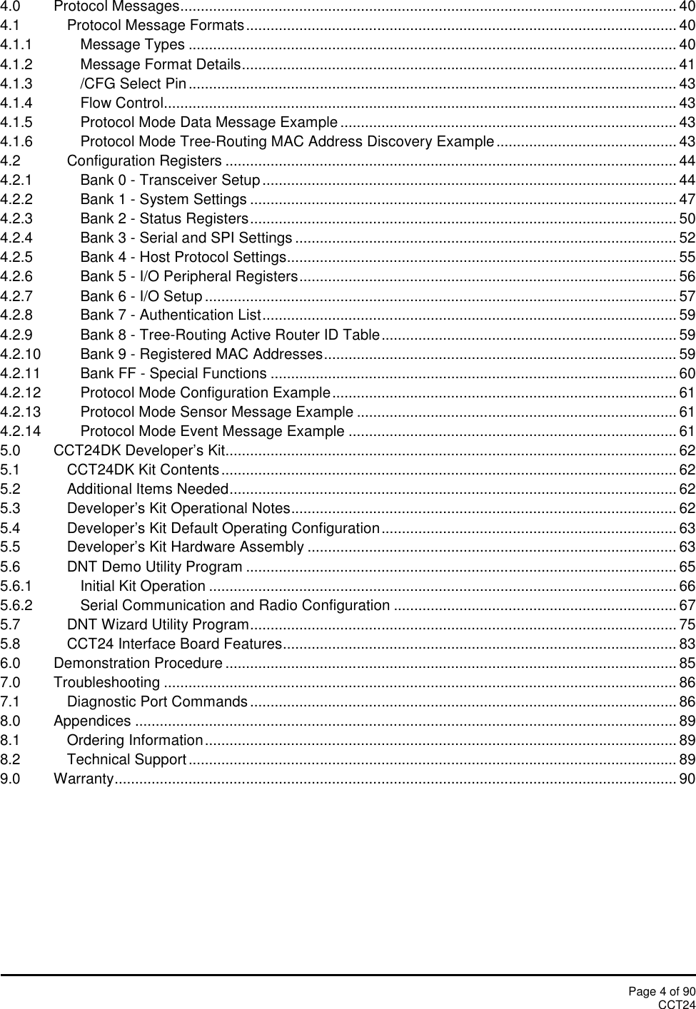 Page 4 of 90CCT244.0 Protocol Messages......................................................................................................................... 404.1 Protocol Message Formats......................................................................................................... 404.1.1 Message Types ....................................................................................................................... 404.1.2 Message Format Details.......................................................................................................... 414.1.3 /CFG Select Pin....................................................................................................................... 434.1.4 Flow Control............................................................................................................................. 434.1.5 Protocol Mode Data Message Example .................................................................................. 434.1.6 Protocol Mode Tree-Routing MAC Address Discovery Example ............................................ 434.2 Configuration Registers .............................................................................................................. 444.2.1 Bank 0 - Transceiver Setup ..................................................................................................... 444.2.2 Bank 1 - System Settings ........................................................................................................ 474.2.3 Bank 2 - Status Registers........................................................................................................ 504.2.4 Bank 3 - Serial and SPI Settings ............................................................................................. 524.2.5 Bank 4 - Host Protocol Settings............................................................................................... 554.2.6 Bank 5 - I/O Peripheral Registers............................................................................................ 564.2.7 Bank 6 - I/O Setup ................................................................................................................... 574.2.8 Bank 7 - Authentication List..................................................................................................... 594.2.9 Bank 8 - Tree-Routing Active Router ID Table........................................................................ 594.2.10 Bank 9 - Registered MAC Addresses...................................................................................... 594.2.11 Bank FF - Special Functions ................................................................................................... 604.2.12 Protocol Mode Configuration Example.................................................................................... 614.2.13 Protocol Mode Sensor Message Example .............................................................................. 614.2.14 Protocol Mode Event Message Example ................................................................................ 615.0 CCT24DK Developer’s Kit.............................................................................................................. 625.1 CCT24DK Kit Contents............................................................................................................... 625.2 Additional Items Needed............................................................................................................. 625.3 Developer’s Kit Operational Notes.............................................................................................. 625.4 Developer’s Kit Default Operating Configuration........................................................................ 635.5 Developer’s Kit Hardware Assembly .......................................................................................... 635.6 DNT Demo Utility Program ......................................................................................................... 655.6.1 Initial Kit Operation .................................................................................................................. 665.6.2 Serial Communication and Radio Configuration ..................................................................... 675.7 DNT Wizard Utility Program........................................................................................................ 755.8 CCT24 Interface Board Features................................................................................................ 836.0 Demonstration Procedure .............................................................................................................. 857.0 Troubleshooting ............................................................................................................................. 867.1 Diagnostic Port Commands ........................................................................................................ 868.0 Appendices .................................................................................................................................... 898.1 Ordering Information................................................................................................................... 898.2 Technical Support ....................................................................................................................... 899.0 Warranty......................................................................................................................................... 90