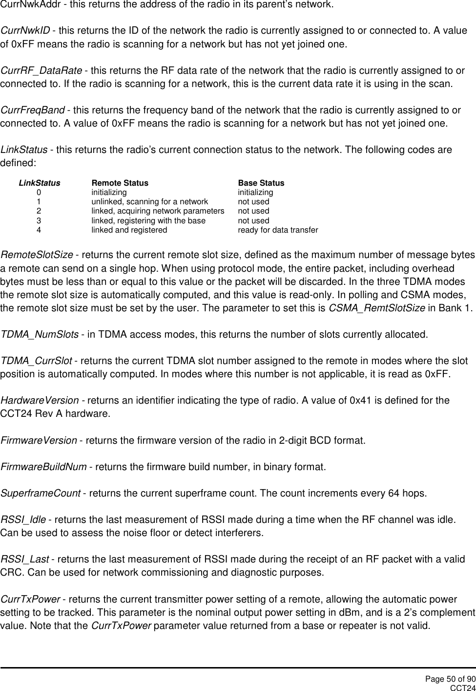 Page 50 of 90CCT24CurrNwkAddr - this returns the address of the radio in its parent’s network.CurrNwkID - this returns the ID of the network the radio is currently assigned to or connected to. A valueof 0xFF means the radio is scanning for a network but has not yet joined one.CurrRF_DataRate - this returns the RF data rate of the network that the radio is currently assigned to orconnected to. If the radio is scanning for a network, this is the current data rate it is using in the scan.CurrFreqBand - this returns the frequency band of the network that the radio is currently assigned to orconnected to. A value of 0xFF means the radio is scanning for a network but has not yet joined one.LinkStatus - this returns the radio&apos;s current connection status to the network. The following codes aredefined:LinkStatus Remote Status Base Status0 initializing initializing1 unlinked, scanning for a network not used2 linked, acquiring network parameters not used3 linked, registering with the base not used4 linked and registered ready for data transferRemoteSlotSize - returns the current remote slot size, defined as the maximum number of message bytesa remote can send on a single hop. When using protocol mode, the entire packet, including overheadbytes must be less than or equal to this value or the packet will be discarded. In the three TDMA modesthe remote slot size is automatically computed, and this value is read-only. In polling and CSMA modes,the remote slot size must be set by the user. The parameter to set this is CSMA_RemtSlotSize in Bank 1.TDMA_NumSlots - in TDMA access modes, this returns the number of slots currently allocated.TDMA_CurrSlot - returns the current TDMA slot number assigned to the remote in modes where the slotposition is automatically computed. In modes where this number is not applicable, it is read as 0xFF.HardwareVersion - returns an identifier indicating the type of radio. A value of 0x41 is defined for theCCT24 Rev A hardware.FirmwareVersion - returns the firmware version of the radio in 2-digit BCD format.FirmwareBuildNum - returns the firmware build number, in binary format.SuperframeCount - returns the current superframe count. The count increments every 64 hops.RSSI_Idle - returns the last measurement of RSSI made during a time when the RF channel was idle.Can be used to assess the noise floor or detect interferers.RSSI_Last - returns the last measurement of RSSI made during the receipt of an RF packet with a validCRC. Can be used for network commissioning and diagnostic purposes.CurrTxPower - returns the current transmitter power setting of a remote, allowing the automatic powersetting to be tracked. This parameter is the nominal output power setting in dBm, and is a 2’s complementvalue. Note that the CurrTxPower parameter value returned from a base or repeater is not valid.