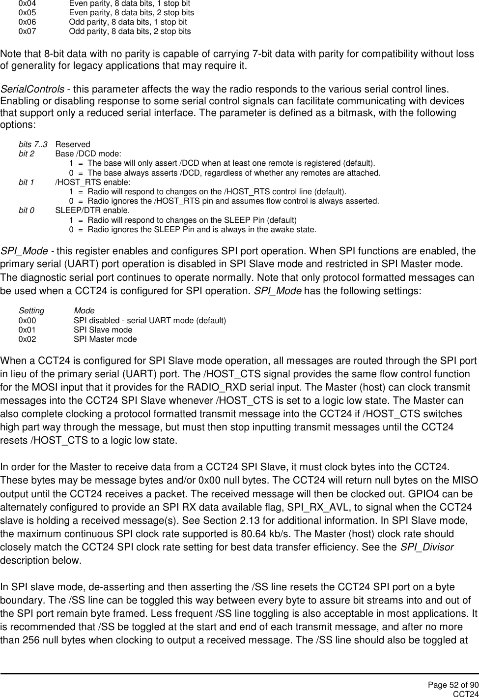 Page 52 of 90CCT240x04 Even parity, 8 data bits, 1 stop bit0x05 Even parity, 8 data bits, 2 stop bits0x06 Odd parity, 8 data bits, 1 stop bit0x07 Odd parity, 8 data bits, 2 stop bitsNote that 8-bit data with no parity is capable of carrying 7-bit data with parity for compatibility without lossof generality for legacy applications that may require it.SerialControls - this parameter affects the way the radio responds to the various serial control lines.Enabling or disabling response to some serial control signals can facilitate communicating with devicesthat support only a reduced serial interface. The parameter is defined as a bitmask, with the followingoptions:bits 7..3 Reservedbit 2 Base /DCD mode:1  =  The base will only assert /DCD when at least one remote is registered (default).0  =  The base always asserts /DCD, regardless of whether any remotes are attached.bit 1 /HOST_RTS enable:1  =  Radio will respond to changes on the /HOST_RTS control line (default).0  =  Radio ignores the /HOST_RTS pin and assumes flow control is always asserted.bit 0 SLEEP/DTR enable.1  =  Radio will respond to changes on the SLEEP Pin (default)0  =  Radio ignores the SLEEP Pin and is always in the awake state.SPI_Mode - this register enables and configures SPI port operation. When SPI functions are enabled, theprimary serial (UART) port operation is disabled in SPI Slave mode and restricted in SPI Master mode.The diagnostic serial port continues to operate normally. Note that only protocol formatted messages canbe used when a CCT24 is configured for SPI operation. SPI_Mode has the following settings:Setting Mode0x00 SPI disabled - serial UART mode (default)0x01 SPI Slave mode0x02 SPI Master modeWhen a CCT24 is configured for SPI Slave mode operation, all messages are routed through the SPI portin lieu of the primary serial (UART) port. The /HOST_CTS signal provides the same flow control functionfor the MOSI input that it provides for the RADIO_RXD serial input. The Master (host) can clock transmitmessages into the CCT24 SPI Slave whenever /HOST_CTS is set to a logic low state. The Master canalso complete clocking a protocol formatted transmit message into the CCT24 if /HOST_CTS switcheshigh part way through the message, but must then stop inputting transmit messages until the CCT24resets /HOST_CTS to a logic low state.In order for the Master to receive data from a CCT24 SPI Slave, it must clock bytes into the CCT24.These bytes may be message bytes and/or 0x00 null bytes. The CCT24 will return null bytes on the MISOoutput until the CCT24 receives a packet. The received message will then be clocked out. GPIO4 can bealternately configured to provide an SPI RX data available flag, SPI_RX_AVL, to signal when the CCT24slave is holding a received message(s). See Section 2.13 for additional information. In SPI Slave mode,the maximum continuous SPI clock rate supported is 80.64 kb/s. The Master (host) clock rate shouldclosely match the CCT24 SPI clock rate setting for best data transfer efficiency. See the SPI_Divisordescription below.In SPI slave mode, de-asserting and then asserting the /SS line resets the CCT24 SPI port on a byteboundary. The /SS line can be toggled this way between every byte to assure bit streams into and out ofthe SPI port remain byte framed. Less frequent /SS line toggling is also acceptable in most applications. Itis recommended that /SS be toggled at the start and end of each transmit message, and after no morethan 256 null bytes when clocking to output a received message. The /SS line should also be toggled at