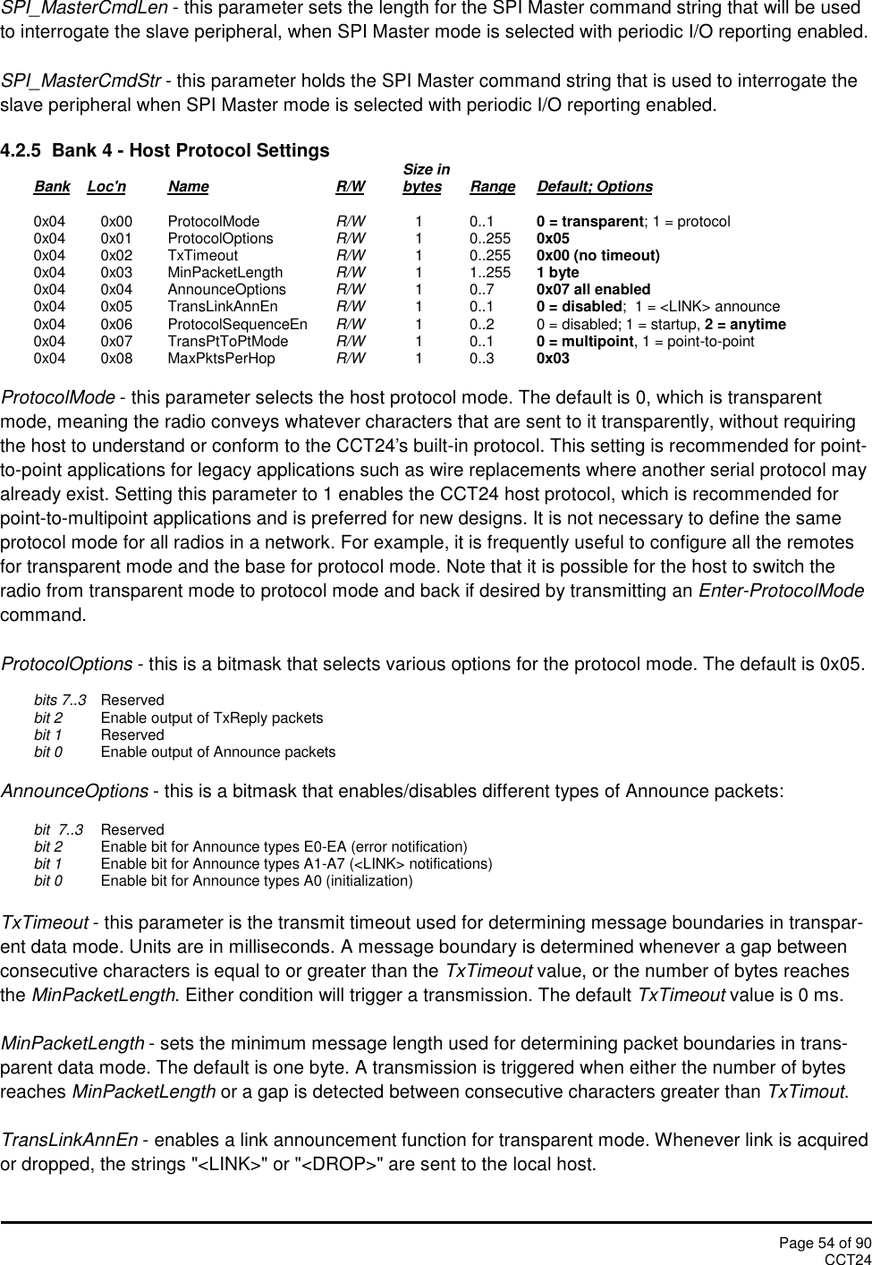 Page 54 of 90CCT24SPI_MasterCmdLen - this parameter sets the length for the SPI Master command string that will be usedto interrogate the slave peripheral, when SPI Master mode is selected with periodic I/O reporting enabled.SPI_MasterCmdStr - this parameter holds the SPI Master command string that is used to interrogate theslave peripheral when SPI Master mode is selected with periodic I/O reporting enabled.4.2.5 Bank 4 - Host Protocol Settings Size inBank Loc&apos;n Name R/W bytes Range Default; Options0x04 0x00 ProtocolMode R/W 1 0..1 0 = transparent; 1 = protocol0x04 0x01 ProtocolOptions R/W 1 0..255 0x050x04 0x02 TxTimeout R/W 1 0..255 0x00 (no timeout)0x04 0x03 MinPacketLength R/W 1 1..255 1 byte0x04 0x04 AnnounceOptions R/W 1 0..7 0x07 all enabled0x04 0x05 TransLinkAnnEn R/W 1 0..1 0 = disabled;  1 = &lt;LINK&gt; announce0x04 0x06 ProtocolSequenceEn R/W 1 0..2 0 = disabled; 1 = startup, 2 = anytime0x04 0x07 TransPtToPtMode R/W 1 0..1 0 = multipoint, 1 = point-to-point0x04 0x08 MaxPktsPerHop R/W 1 0..3 0x03ProtocolMode - this parameter selects the host protocol mode. The default is 0, which is transparentmode, meaning the radio conveys whatever characters that are sent to it transparently, without requiringthe host to understand or conform to the CCT24&apos;s built-in protocol. This setting is recommended for point-to-point applications for legacy applications such as wire replacements where another serial protocol mayalready exist. Setting this parameter to 1 enables the CCT24 host protocol, which is recommended forpoint-to-multipoint applications and is preferred for new designs. It is not necessary to define the sameprotocol mode for all radios in a network. For example, it is frequently useful to configure all the remotesfor transparent mode and the base for protocol mode. Note that it is possible for the host to switch theradio from transparent mode to protocol mode and back if desired by transmitting an Enter-ProtocolModecommand.ProtocolOptions - this is a bitmask that selects various options for the protocol mode. The default is 0x05.bits 7..3 Reservedbit 2 Enable output of TxReply packetsbit 1 Reservedbit 0 Enable output of Announce packetsAnnounceOptions - this is a bitmask that enables/disables different types of Announce packets:bit  7..3 Reservedbit 2 Enable bit for Announce types E0-EA (error notification)bit 1 Enable bit for Announce types A1-A7 (&lt;LINK&gt; notifications)bit 0 Enable bit for Announce types A0 (initialization)TxTimeout - this parameter is the transmit timeout used for determining message boundaries in transpar-ent data mode. Units are in milliseconds. A message boundary is determined whenever a gap betweenconsecutive characters is equal to or greater than the TxTimeout value, or the number of bytes reachesthe MinPacketLength. Either condition will trigger a transmission. The default TxTimeout value is 0 ms.MinPacketLength - sets the minimum message length used for determining packet boundaries in trans-parent data mode. The default is one byte. A transmission is triggered when either the number of bytesreaches MinPacketLength or a gap is detected between consecutive characters greater than TxTimout.TransLinkAnnEn - enables a link announcement function for transparent mode. Whenever link is acquiredor dropped, the strings &quot;&lt;LINK&gt;&quot; or &quot;&lt;DROP&gt;&quot; are sent to the local host.