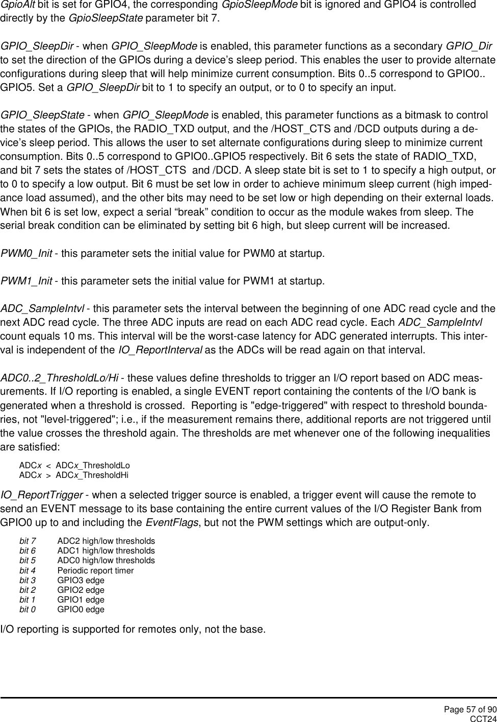 Page 57 of 90CCT24GpioAlt bit is set for GPIO4, the corresponding GpioSleepMode bit is ignored and GPIO4 is controlleddirectly by the GpioSleepState parameter bit 7.GPIO_SleepDir - when GPIO_SleepMode is enabled, this parameter functions as a secondary GPIO_Dirto set the direction of the GPIOs during a device’s sleep period. This enables the user to provide alternateconfigurations during sleep that will help minimize current consumption. Bits 0..5 correspond to GPIO0..GPIO5. Set a GPIO_SleepDir bit to 1 to specify an output, or to 0 to specify an input.GPIO_SleepState - when GPIO_SleepMode is enabled, this parameter functions as a bitmask to controlthe states of the GPIOs, the RADIO_TXD output, and the /HOST_CTS and /DCD outputs during a de-vice’s sleep period. This allows the user to set alternate configurations during sleep to minimize currentconsumption. Bits 0..5 correspond to GPIO0..GPIO5 respectively. Bit 6 sets the state of RADIO_TXD,and bit 7 sets the states of /HOST_CTS  and /DCD. A sleep state bit is set to 1 to specify a high output, orto 0 to specify a low output. Bit 6 must be set low in order to achieve minimum sleep current (high imped-ance load assumed), and the other bits may need to be set low or high depending on their external loads.When bit 6 is set low, expect a serial “break” condition to occur as the module wakes from sleep. Theserial break condition can be eliminated by setting bit 6 high, but sleep current will be increased.PWM0_Init - this parameter sets the initial value for PWM0 at startup.PWM1_Init - this parameter sets the initial value for PWM1 at startup.ADC_SampleIntvl - this parameter sets the interval between the beginning of one ADC read cycle and thenext ADC read cycle. The three ADC inputs are read on each ADC read cycle. Each ADC_SampleIntvlcount equals 10 ms. This interval will be the worst-case latency for ADC generated interrupts. This inter-val is independent of the IO_ReportInterval as the ADCs will be read again on that interval.ADC0..2_ThresholdLo/Hi - these values define thresholds to trigger an I/O report based on ADC meas-urements. If I/O reporting is enabled, a single EVENT report containing the contents of the I/O bank isgenerated when a threshold is crossed.  Reporting is &quot;edge-triggered&quot; with respect to threshold bounda-ries, not &quot;level-triggered&quot;; i.e., if the measurement remains there, additional reports are not triggered untilthe value crosses the threshold again. The thresholds are met whenever one of the following inequalitiesare satisfied:ADCx&lt;  ADCx_ThresholdLoADCx&gt;  ADCx_ThresholdHiIO_ReportTrigger - when a selected trigger source is enabled, a trigger event will cause the remote tosend an EVENT message to its base containing the entire current values of the I/O Register Bank fromGPIO0 up to and including the EventFlags, but not the PWM settings which are output-only.bit 7 ADC2 high/low thresholdsbit 6 ADC1 high/low thresholdsbit 5 ADC0 high/low thresholdsbit 4 Periodic report timerbit 3 GPIO3 edgebit 2 GPIO2 edgebit 1 GPIO1 edgebit 0 GPIO0 edgeI/O reporting is supported for remotes only, not the base.