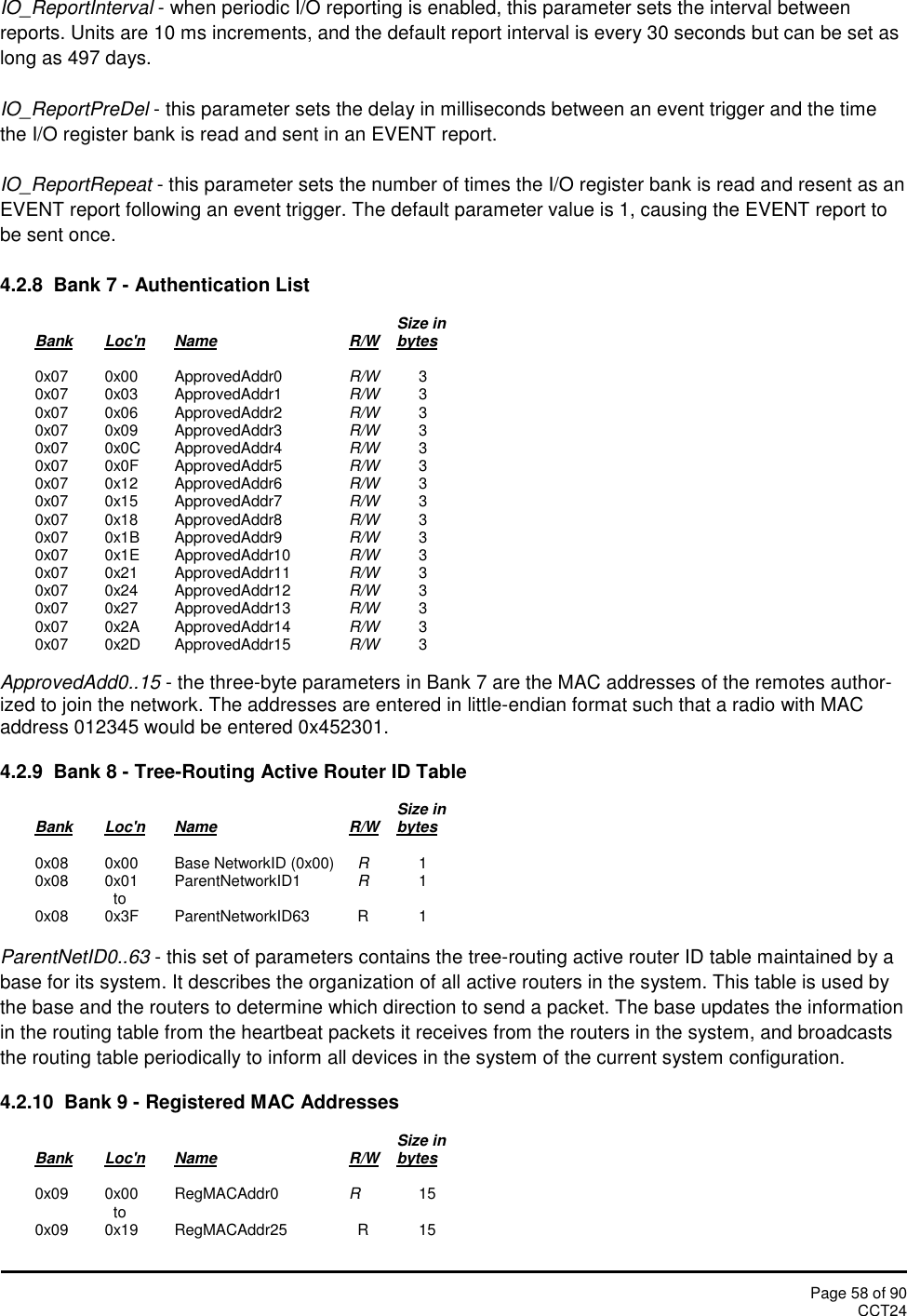 Page 58 of 90CCT24IO_ReportInterval - when periodic I/O reporting is enabled, this parameter sets the interval betweenreports. Units are 10 ms increments, and the default report interval is every 30 seconds but can be set aslong as 497 days.IO_ReportPreDel - this parameter sets the delay in milliseconds between an event trigger and the timethe I/O register bank is read and sent in an EVENT report.IO_ReportRepeat - this parameter sets the number of times the I/O register bank is read and resent as anEVENT report following an event trigger. The default parameter value is 1, causing the EVENT report tobe sent once.4.2.8  Bank 7 - Authentication ListSize inBank Loc&apos;n Name R/W bytes0x07 0x00 ApprovedAddr0 R/W 30x07 0x03 ApprovedAddr1 R/W 30x07 0x06 ApprovedAddr2 R/W 30x07 0x09 ApprovedAddr3 R/W 30x07 0x0C ApprovedAddr4 R/W 30x07 0x0F ApprovedAddr5 R/W 30x07 0x12 ApprovedAddr6 R/W 30x07 0x15 ApprovedAddr7 R/W 30x07 0x18 ApprovedAddr8 R/W 30x07 0x1B ApprovedAddr9 R/W 30x07 0x1E ApprovedAddr10 R/W 30x07 0x21 ApprovedAddr11 R/W 30x07 0x24 ApprovedAddr12 R/W 30x07 0x27 ApprovedAddr13 R/W 30x07 0x2A ApprovedAddr14 R/W 30x07 0x2D ApprovedAddr15 R/W 3ApprovedAdd0..15 - the three-byte parameters in Bank 7 are the MAC addresses of the remotes author-ized to join the network. The addresses are entered in little-endian format such that a radio with MACaddress 012345 would be entered 0x452301.4.2.9  Bank 8 - Tree-Routing Active Router ID TableSize inBank Loc&apos;n Name R/W bytes0x08 0x00 Base NetworkID (0x00) R10x08 0x01 ParentNetworkID1 R1to0x08 0x3F ParentNetworkID63 R 1ParentNetID0..63 - this set of parameters contains the tree-routing active router ID table maintained by abase for its system. It describes the organization of all active routers in the system. This table is used bythe base and the routers to determine which direction to send a packet. The base updates the informationin the routing table from the heartbeat packets it receives from the routers in the system, and broadcaststhe routing table periodically to inform all devices in the system of the current system configuration.4.2.10  Bank 9 - Registered MAC AddressesSize inBank Loc&apos;n Name R/W bytes0x09 0x00 RegMACAddr0 R15to0x09 0x19 RegMACAddr25 R 15