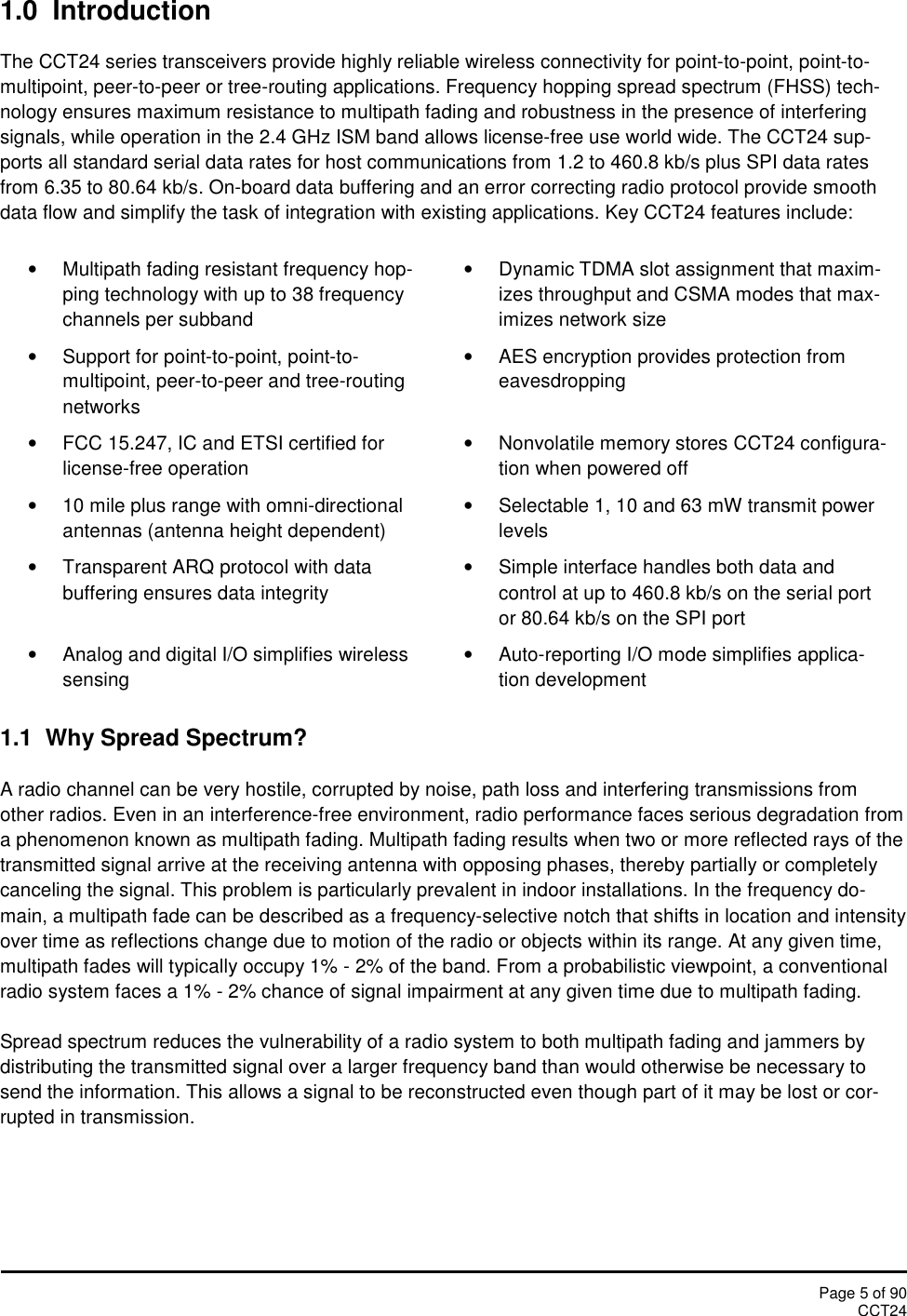 Page 5 of 90CCT241.0  IntroductionThe CCT24 series transceivers provide highly reliable wireless connectivity for point-to-point, point-to-multipoint, peer-to-peer or tree-routing applications. Frequency hopping spread spectrum (FHSS) tech-nology ensures maximum resistance to multipath fading and robustness in the presence of interferingsignals, while operation in the 2.4 GHz ISM band allows license-free use world wide. The CCT24 sup-ports all standard serial data rates for host communications from 1.2 to 460.8 kb/s plus SPI data ratesfrom 6.35 to 80.64 kb/s. On-board data buffering and an error correcting radio protocol provide smoothdata flow and simplify the task of integration with existing applications. Key CCT24 features include:Multipath fading resistant frequency hop-ping technology with up to 38 frequencychannels per subbandDynamic TDMA slot assignment that maxim-izes throughput and CSMA modes that max-imizes network sizeSupport for point-to-point, point-to-multipoint, peer-to-peer and tree-routingnetworksAES encryption provides protection fromeavesdroppingFCC 15.247, IC and ETSI certified forlicense-free operationNonvolatile memory stores CCT24 configura-tion when powered off10 mile plus range with omni-directionalantennas (antenna height dependent)Selectable 1, 10 and 63 mW transmit powerlevelsTransparent ARQ protocol with databuffering ensures data integritySimple interface handles both data andcontrol at up to 460.8 kb/s on the serial portor 80.64 kb/s on the SPI portAnalog and digital I/O simplifies wirelesssensingAuto-reporting I/O mode simplifies applica-tion development1.1 Why Spread Spectrum?A radio channel can be very hostile, corrupted by noise, path loss and interfering transmissions fromother radios. Even in an interference-free environment, radio performance faces serious degradation froma phenomenon known as multipath fading. Multipath fading results when two or more reflected rays of thetransmitted signal arrive at the receiving antenna with opposing phases, thereby partially or completelycanceling the signal. This problem is particularly prevalent in indoor installations. In the frequency do-main, a multipath fade can be described as a frequency-selective notch that shifts in location and intensityover time as reflections change due to motion of the radio or objects within its range. At any given time,multipath fades will typically occupy 1% - 2% of the band. From a probabilistic viewpoint, a conventionalradio system faces a 1% - 2% chance of signal impairment at any given time due to multipath fading.Spread spectrum reduces the vulnerability of a radio system to both multipath fading and jammers bydistributing the transmitted signal over a larger frequency band than would otherwise be necessary tosend the information. This allows a signal to be reconstructed even though part of it may be lost or cor-rupted in transmission.