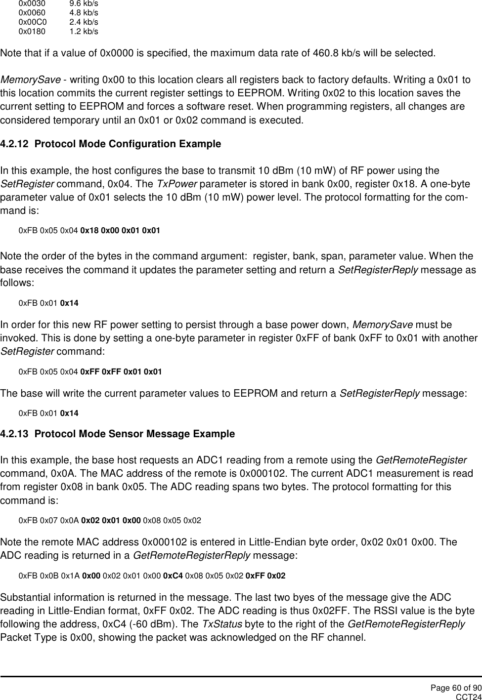 Page 60 of 90CCT240x0030 9.6 kb/s0x0060 4.8 kb/s0x00C0 2.4 kb/s0x0180 1.2 kb/sNote that if a value of 0x0000 is specified, the maximum data rate of 460.8 kb/s will be selected.MemorySave - writing 0x00 to this location clears all registers back to factory defaults. Writing a 0x01 tothis location commits the current register settings to EEPROM. Writing 0x02 to this location saves thecurrent setting to EEPROM and forces a software reset. When programming registers, all changes areconsidered temporary until an 0x01 or 0x02 command is executed.4.2.12 Protocol Mode Configuration ExampleIn this example, the host configures the base to transmit 10 dBm (10 mW) of RF power using theSetRegister command, 0x04. The TxPower parameter is stored in bank 0x00, register 0x18. A one-byteparameter value of 0x01 selects the 10 dBm (10 mW) power level. The protocol formatting for the com-mand is:0xFB 0x05 0x04 0x18 0x00 0x01 0x01Note the order of the bytes in the command argument:  register, bank, span, parameter value. When thebase receives the command it updates the parameter setting and return a SetRegisterReply message asfollows:0xFB 0x01 0x14In order for this new RF power setting to persist through a base power down, MemorySave must beinvoked. This is done by setting a one-byte parameter in register 0xFF of bank 0xFF to 0x01 with anotherSetRegister command:0xFB 0x05 0x04 0xFF 0xFF 0x01 0x01The base will write the current parameter values to EEPROM and return a SetRegisterReply message:0xFB 0x01 0x144.2.13 Protocol Mode Sensor Message ExampleIn this example, the base host requests an ADC1 reading from a remote using the GetRemoteRegistercommand, 0x0A. The MAC address of the remote is 0x000102. The current ADC1 measurement is readfrom register 0x08 in bank 0x05. The ADC reading spans two bytes. The protocol formatting for thiscommand is:0xFB 0x07 0x0A 0x02 0x01 0x00 0x08 0x05 0x02Note the remote MAC address 0x000102 is entered in Little-Endian byte order, 0x02 0x01 0x00. TheADC reading is returned in a GetRemoteRegisterReply message:0xFB 0x0B 0x1A 0x00 0x02 0x01 0x00 0xC4 0x08 0x05 0x02 0xFF 0x02Substantial information is returned in the message. The last two byes of the message give the ADCreading in Little-Endian format, 0xFF 0x02. The ADC reading is thus 0x02FF. The RSSI value is the bytefollowing the address, 0xC4 (-60 dBm). The TxStatus byte to the right of the GetRemoteRegisterReplyPacket Type is 0x00, showing the packet was acknowledged on the RF channel.