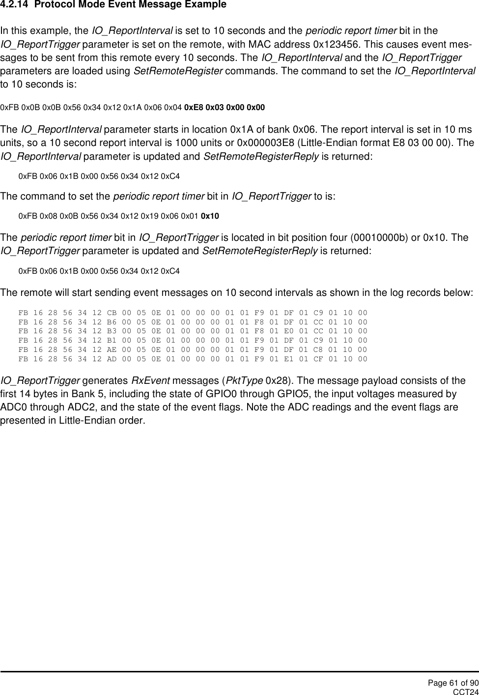 Page 61 of 90CCT244.2.14 Protocol Mode Event Message ExampleIn this example, the IO_ReportInterval is set to 10 seconds and the periodic report timer bit in theIO_ReportTrigger parameter is set on the remote, with MAC address 0x123456. This causes event mes-sages to be sent from this remote every 10 seconds. The IO_ReportInterval and the IO_ReportTriggerparameters are loaded using SetRemoteRegister commands. The command to set the IO_ReportIntervalto 10 seconds is:0xFB 0x0B 0x0B 0x56 0x34 0x12 0x1A 0x06 0x04 0xE8 0x03 0x00 0x00The IO_ReportInterval parameter starts in location 0x1A of bank 0x06. The report interval is set in 10 msunits, so a 10 second report interval is 1000 units or 0x000003E8 (Little-Endian format E8 03 00 00). TheIO_ReportInterval parameter is updated and SetRemoteRegisterReply is returned:0xFB 0x06 0x1B 0x00 0x56 0x34 0x12 0xC4The command to set the periodic report timer bit in IO_ReportTrigger to is:0xFB 0x08 0x0B 0x56 0x34 0x12 0x19 0x06 0x01 0x10The periodic report timer bit in IO_ReportTrigger is located in bit position four (00010000b) or 0x10. TheIO_ReportTrigger parameter is updated and SetRemoteRegisterReply is returned:0xFB 0x06 0x1B 0x00 0x56 0x34 0x12 0xC4The remote will start sending event messages on 10 second intervals as shown in the log records below:FB 16 28 56 34 12 CB 00 05 0E 01 00 00 00 01 01 F9 01 DF 01 C9 01 10 00FB 16 28 56 34 12 B6 00 05 0E 01 00 00 00 01 01 F8 01 DF 01 CC 01 10 00FB 16 28 56 34 12 B3 00 05 0E 01 00 00 00 01 01 F8 01 E0 01 CC 01 10 00FB 16 28 56 34 12 B1 00 05 0E 01 00 00 00 01 01 F9 01 DF 01 C9 01 10 00FB 16 28 56 34 12 AE 00 05 0E 01 00 00 00 01 01 F9 01 DF 01 C8 01 10 00FB 16 28 56 34 12 AD 00 05 0E 01 00 00 00 01 01 F9 01 E1 01 CF 01 10 00IO_ReportTrigger generates RxEvent messages (PktType 0x28). The message payload consists of thefirst 14 bytes in Bank 5, including the state of GPIO0 through GPIO5, the input voltages measured byADC0 through ADC2, and the state of the event flags. Note the ADC readings and the event flags arepresented in Little-Endian order.