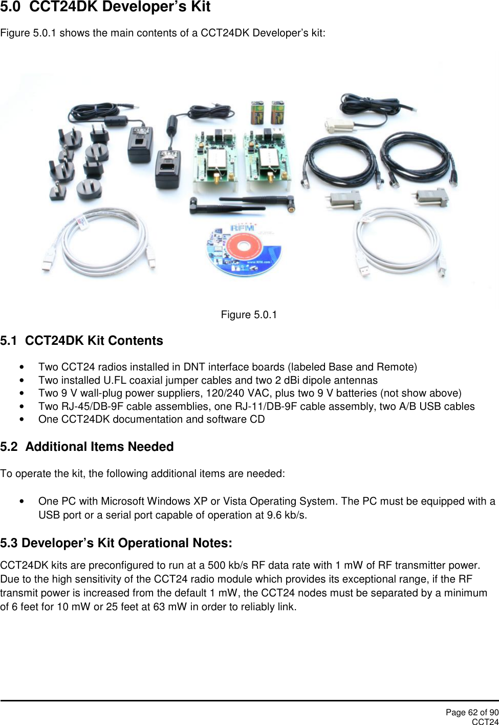 Page 62 of 90CCT245.0 CCT24DK Developer’s KitFigure 5.0.1 shows the main contents of a CCT24DK Developer’s kit:Figure 5.0.15.1 CCT24DK Kit ContentsTwo CCT24 radios installed in DNT interface boards (labeled Base and Remote)Two installed U.FL coaxial jumper cables and two 2 dBi dipole antennasTwo 9 V wall-plug power suppliers, 120/240 VAC, plus two 9 V batteries (not show above)Two RJ-45/DB-9F cable assemblies, one RJ-11/DB-9F cable assembly, two A/B USB cablesOne CCT24DK documentation and software CD5.2 Additional Items NeededTo operate the kit, the following additional items are needed:One PC with Microsoft Windows XP or Vista Operating System. The PC must be equipped with aUSB port or a serial port capable of operation at 9.6 kb/s.5.3 Developer’s Kit Operational Notes:CCT24DK kits are preconfigured to run at a 500 kb/s RF data rate with 1 mW of RF transmitter power.Due to the high sensitivity of the CCT24 radio module which provides its exceptional range, if the RFtransmit power is increased from the default 1 mW, the CCT24 nodes must be separated by a minimumof 6 feet for 10 mW or 25 feet at 63 mW in order to reliably link.