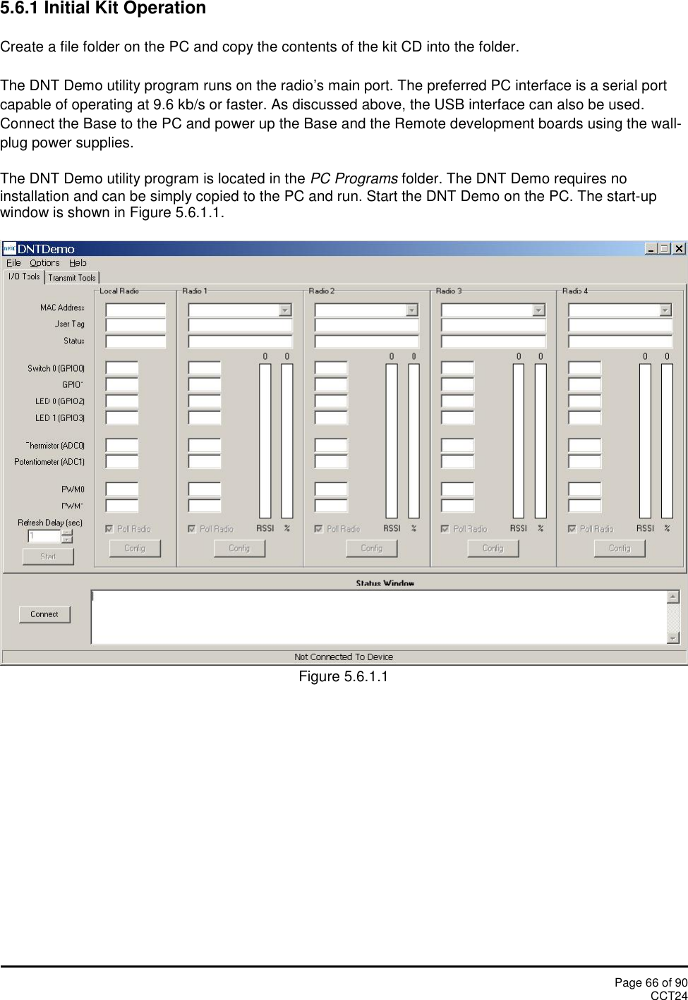 Page 66 of 90CCT245.6.1 Initial Kit OperationCreate a file folder on the PC and copy the contents of the kit CD into the folder.The DNT Demo utility program runs on the radio’s main port. The preferred PC interface is a serial portcapable of operating at 9.6 kb/s or faster. As discussed above, the USB interface can also be used.Connect the Base to the PC and power up the Base and the Remote development boards using the wall-plug power supplies.The DNT Demo utility program is located in the PC Programs folder. The DNT Demo requires noinstallation and can be simply copied to the PC and run. Start the DNT Demo on the PC. The start-upwindow is shown in Figure 5.6.1.1.Figure 5.6.1.1