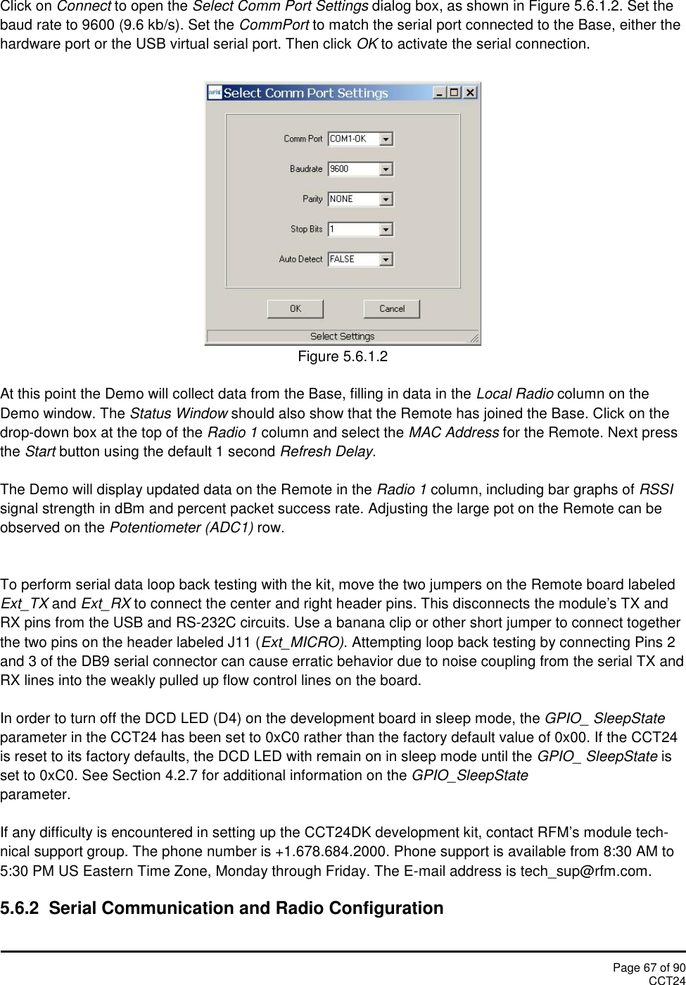 Page 67 of 90CCT24Click on Connect to open the Select Comm Port Settings dialog box, as shown in Figure 5.6.1.2. Set thebaud rate to 9600 (9.6 kb/s). Set the CommPort to match the serial port connected to the Base, either thehardware port or the USB virtual serial port. Then click OK to activate the serial connection.Figure 5.6.1.2At this point the Demo will collect data from the Base, filling in data in the Local Radio column on theDemo window. The Status Window should also show that the Remote has joined the Base. Click on thedrop-down box at the top of the Radio 1 column and select the MAC Address for the Remote. Next pressthe Start button using the default 1 second Refresh Delay.The Demo will display updated data on the Remote in the Radio 1 column, including bar graphs of RSSIsignal strength in dBm and percent packet success rate. Adjusting the large pot on the Remote can beobserved on the Potentiometer (ADC1) row.To perform serial data loop back testing with the kit, move the two jumpers on the Remote board labeledExt_TX and Ext_RX to connect the center and right header pins. This disconnects the module&apos;s TX andRX pins from the USB and RS-232C circuits. Use a banana clip or other short jumper to connect togetherthe two pins on the header labeled J11 (Ext_MICRO). Attempting loop back testing by connecting Pins 2and 3 of the DB9 serial connector can cause erratic behavior due to noise coupling from the serial TX andRX lines into the weakly pulled up flow control lines on the board.In order to turn off the DCD LED (D4) on the development board in sleep mode, the GPIO_ SleepStateparameter in the CCT24 has been set to 0xC0 rather than the factory default value of 0x00. If the CCT24is reset to its factory defaults, the DCD LED with remain on in sleep mode until the GPIO_ SleepState isset to 0xC0. See Section 4.2.7 for additional information on the GPIO_SleepStateparameter.If any difficulty is encountered in setting up the CCT24DK development kit, contact RFM’s module tech-nical support group. The phone number is +1.678.684.2000. Phone support is available from 8:30 AM to5:30 PM US Eastern Time Zone, Monday through Friday. The E-mail address is tech_sup@rfm.com.5.6.2  Serial Communication and Radio Configuration