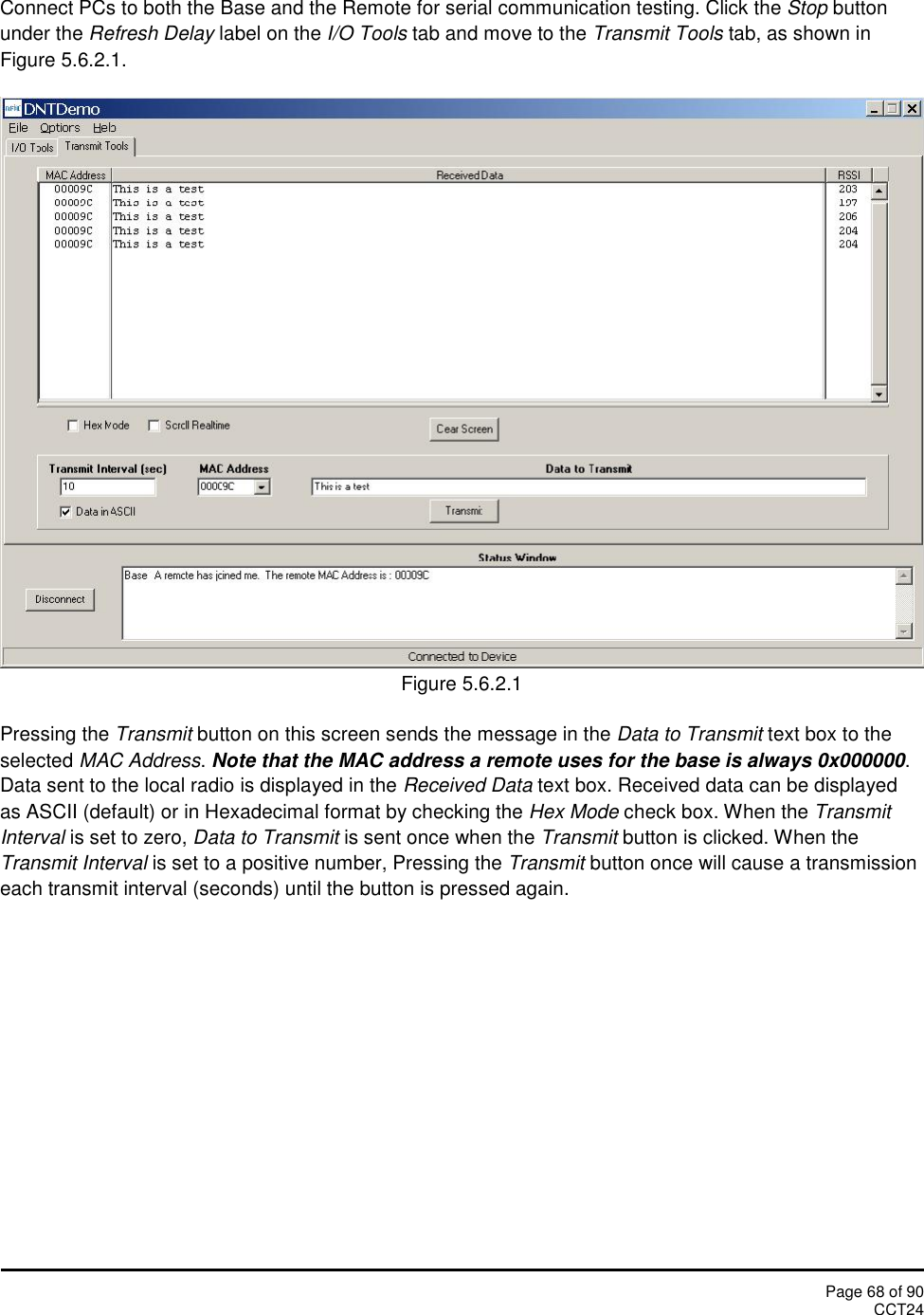 Page 68 of 90CCT24Connect PCs to both the Base and the Remote for serial communication testing. Click the Stop buttonunder the Refresh Delay label on the I/O Tools tab and move to the Transmit Tools tab, as shown inFigure 5.6.2.1.Figure 5.6.2.1Pressing the Transmit button on this screen sends the message in the Data to Transmit text box to theselected MAC Address.Note that the MAC address a remote uses for the base is always 0x000000.Data sent to the local radio is displayed in the Received Data text box. Received data can be displayedas ASCII (default) or in Hexadecimal format by checking the Hex Mode check box. When the TransmitInterval is set to zero, Data to Transmit is sent once when the Transmit button is clicked. When theTransmit Interval is set to a positive number, Pressing the Transmit button once will cause a transmissioneach transmit interval (seconds) until the button is pressed again.