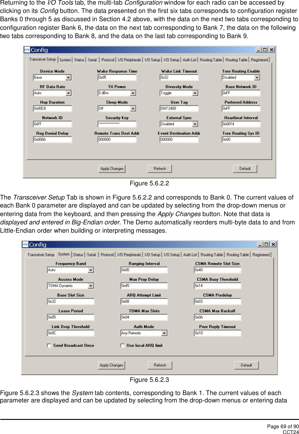 Page 69 of 90CCT24Returning to the I/O Tools tab, the multi-tab Configuration window for each radio can be accessed byclicking on its Config button. The data presented on the first six tabs corresponds to configuration registerBanks 0 through 5 as discussed in Section 4.2 above, with the data on the next two tabs corresponding toconfiguration register Bank 6, the data on the next tab corresponding to Bank 7, the data on the followingtwo tabs corresponding to Bank 8, and the data on the last tab corresponding to Bank 9.Figure 5.6.2.2The Transceiver Setup Tab is shown in Figure 5.6.2.2 and corresponds to Bank 0. The current values ofeach Bank 0 parameter are displayed and can be updated by selecting from the drop-down menus orentering data from the keyboard, and then pressing the Apply Changes button. Note that data isdisplayed and entered in Big-Endian order. The Demo automatically reorders multi-byte data to and fromLittle-Endian order when building or interpreting messages.Figure 5.6.2.3Figure 5.6.2.3 shows the System tab contents, corresponding to Bank 1. The current values of eachparameter are displayed and can be updated by selecting from the drop-down menus or entering data