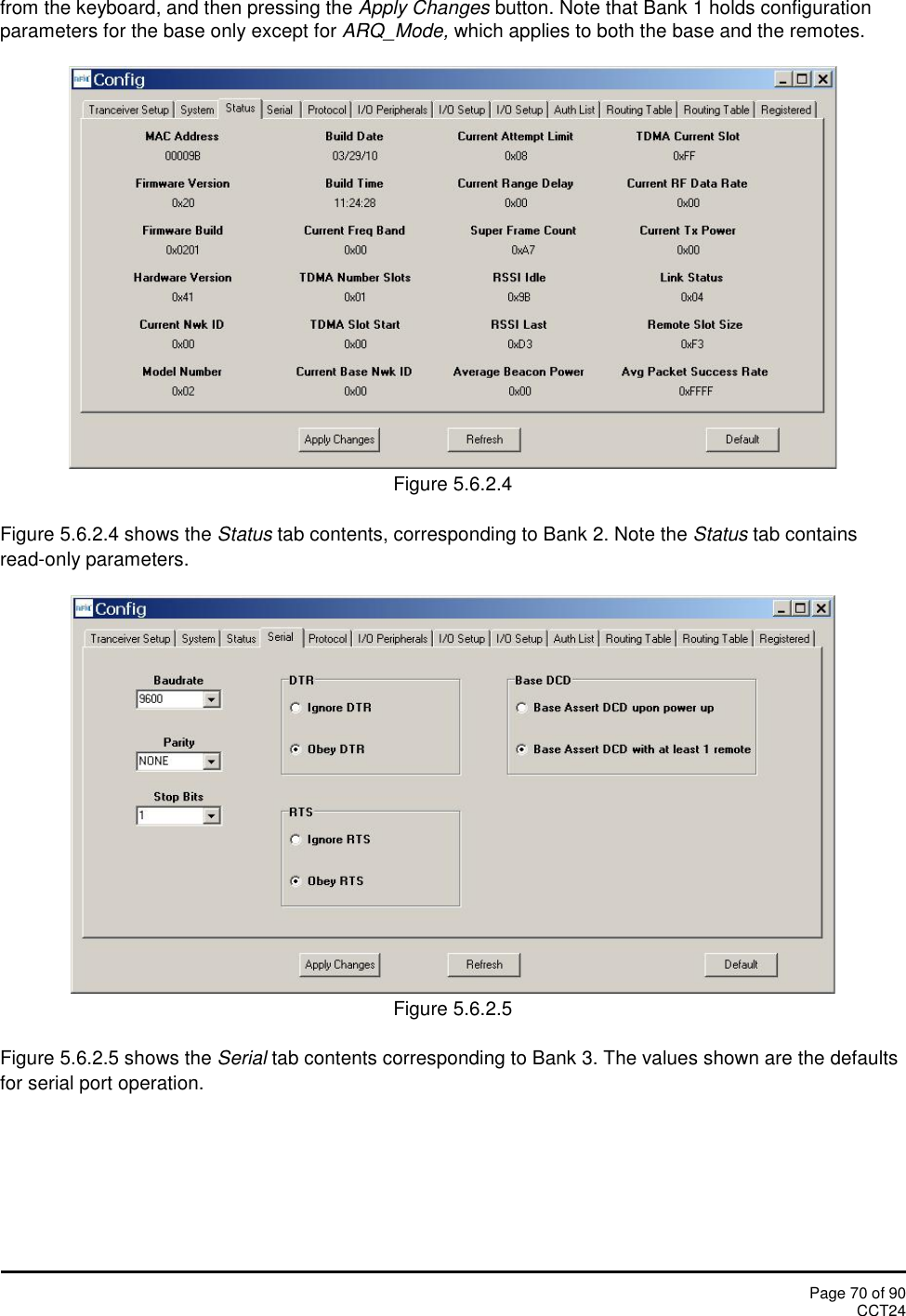 Page 70 of 90CCT24from the keyboard, and then pressing the Apply Changes button. Note that Bank 1 holds configurationparameters for the base only except for ARQ_Mode, which applies to both the base and the remotes.Figure 5.6.2.4Figure 5.6.2.4 shows the Status tab contents, corresponding to Bank 2. Note the Status tab containsread-only parameters.Figure 5.6.2.5Figure 5.6.2.5 shows the Serial tab contents corresponding to Bank 3. The values shown are the defaultsfor serial port operation.