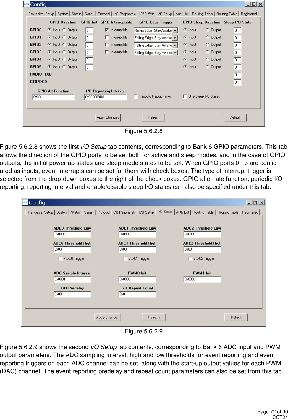 Page 72 of 90CCT24Figure 5.6.2.8Figure 5.6.2.8 shows the first I/O Setup tab contents, corresponding to Bank 6 GPIO parameters. This taballows the direction of the GPIO ports to be set both for active and sleep modes, and in the case of GPIOoutputs, the initial power up states and sleep mode states to be set. When GPIO ports 0 - 3 are config-ured as inputs, event interrupts can be set for them with check boxes. The type of interrupt trigger isselected from the drop-down boxes to the right of the check boxes. GPIO alternate function, periodic I/Oreporting, reporting interval and enable/disable sleep I/O states can also be specified under this tab.Figure 5.6.2.9Figure 5.6.2.9 shows the second I/O Setup tab contents, corresponding to Bank 6 ADC input and PWMoutput parameters. The ADC sampling interval, high and low thresholds for event reporting and eventreporting triggers on each ADC channel can be set, along with the start-up output values for each PWM(DAC) channel. The event reporting predelay and repeat count parameters can also be set from this tab.