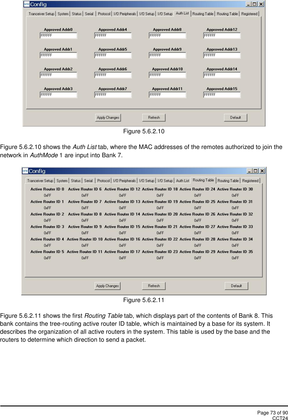 Page 73 of 90CCT24Figure 5.6.2.10Figure 5.6.2.10 shows the Auth List tab, where the MAC addresses of the remotes authorized to join thenetwork in AuthMode 1 are input into Bank 7.Figure 5.6.2.11Figure 5.6.2.11 shows the first Routing Table tab, which displays part of the contents of Bank 8. Thisbank contains the tree-routing active router ID table, which is maintained by a base for its system. Itdescribes the organization of all active routers in the system. This table is used by the base and therouters to determine which direction to send a packet.