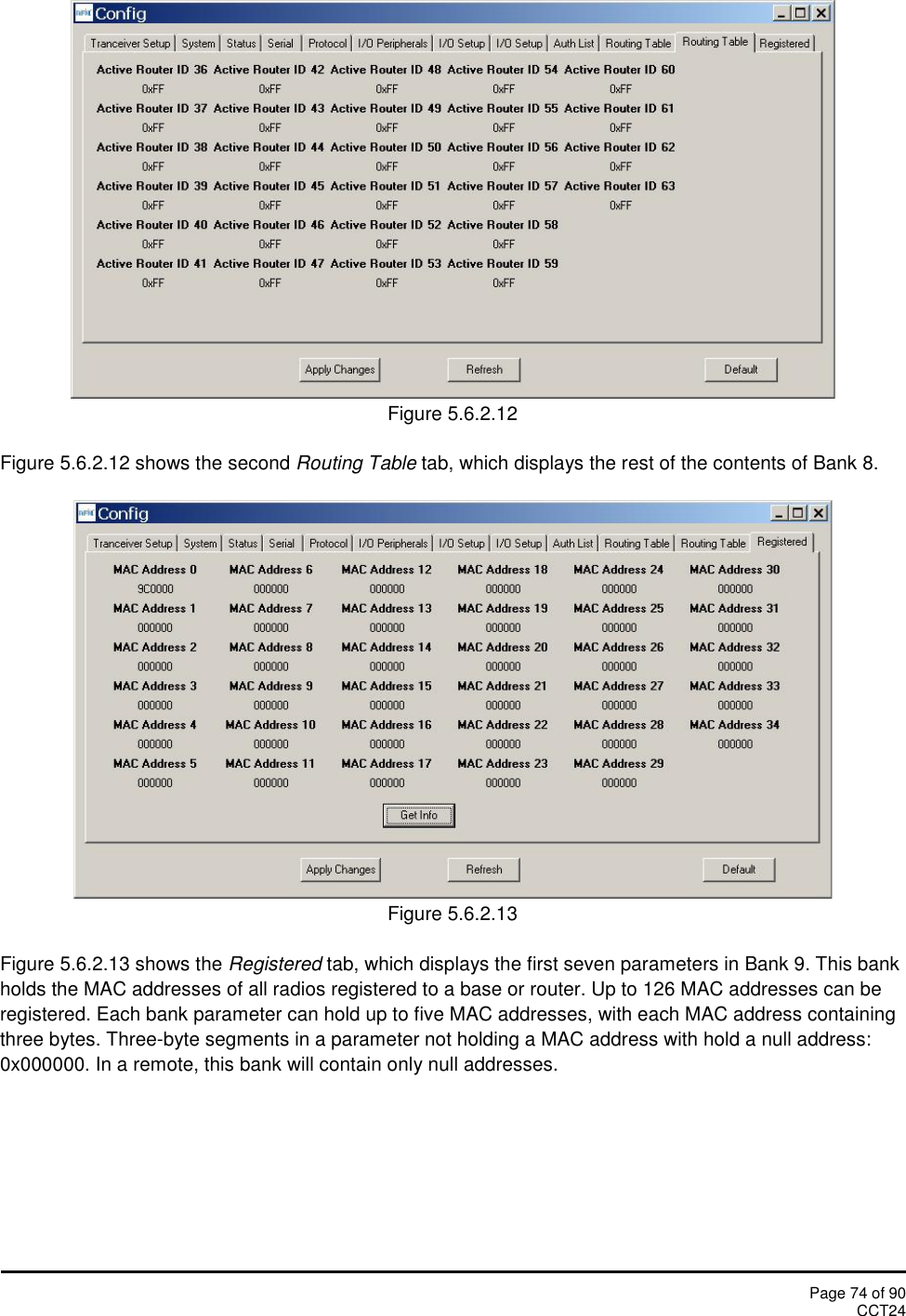Page 74 of 90CCT24Figure 5.6.2.12Figure 5.6.2.12 shows the second Routing Table tab, which displays the rest of the contents of Bank 8.Figure 5.6.2.13Figure 5.6.2.13 shows the Registered tab, which displays the first seven parameters in Bank 9. This bankholds the MAC addresses of all radios registered to a base or router. Up to 126 MAC addresses can beregistered. Each bank parameter can hold up to five MAC addresses, with each MAC address containingthree bytes. Three-byte segments in a parameter not holding a MAC address with hold a null address:0x000000. In a remote, this bank will contain only null addresses.