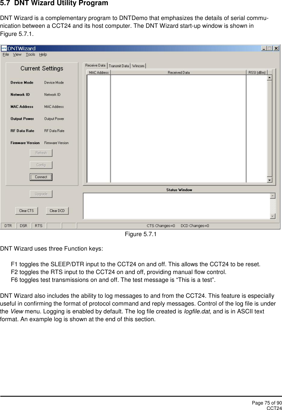 Page 75 of 90CCT245.7 DNT Wizard Utility ProgramDNT Wizard is a complementary program to DNTDemo that emphasizes the details of serial commu-nication between a CCT24 and its host computer. The DNT Wizard start-up window is shown inFigure 5.7.1.Figure 5.7.1DNT Wizard uses three Function keys:F1 toggles the SLEEP/DTR input to the CCT24 on and off. This allows the CCT24 to be reset.F2 toggles the RTS input to the CCT24 on and off, providing manual flow control.F6 toggles test transmissions on and off. The test message is “This is a test”.DNT Wizard also includes the ability to log messages to and from the CCT24. This feature is especiallyuseful in confirming the format of protocol command and reply messages. Control of the log file is underthe View menu. Logging is enabled by default. The log file created is logfile.dat, and is in ASCII textformat. An example log is shown at the end of this section.
