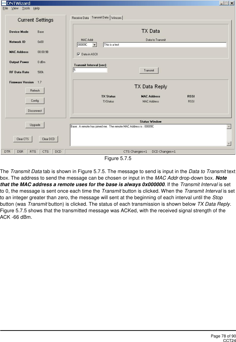Page 78 of 90CCT24Figure 5.7.5The Transmit Data tab is shown in Figure 5.7.5. The message to send is input in the Data to Transmit textbox. The address to send the message can be chosen or input in the MAC Addr drop-down box. Notethat the MAC address a remote uses for the base is always 0x000000. If the Transmit Interval is setto 0, the message is sent once each time the Transmit button is clicked. When the Transmit Interval is setto an integer greater than zero, the message will sent at the beginning of each interval until the Stopbutton (was Transmit button) is clicked. The status of each transmission is shown below TX Data Reply.Figure 5.7.5 shows that the transmitted message was ACKed, with the received signal strength of theACK -66 dBm.