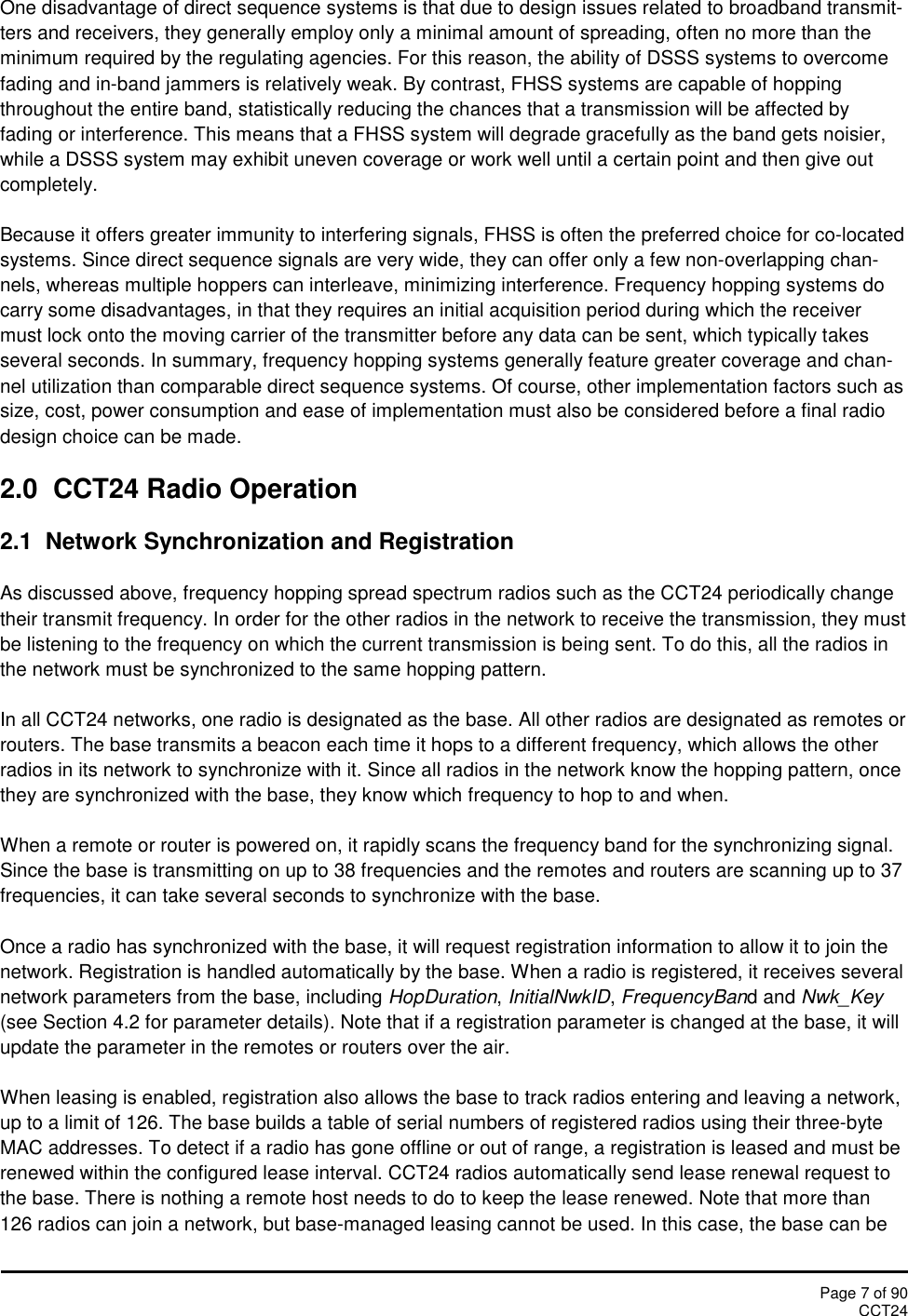 Page 7 of 90CCT24One disadvantage of direct sequence systems is that due to design issues related to broadband transmit-ters and receivers, they generally employ only a minimal amount of spreading, often no more than theminimum required by the regulating agencies. For this reason, the ability of DSSS systems to overcomefading and in-band jammers is relatively weak. By contrast, FHSS systems are capable of hoppingthroughout the entire band, statistically reducing the chances that a transmission will be affected byfading or interference. This means that a FHSS system will degrade gracefully as the band gets noisier,while a DSSS system may exhibit uneven coverage or work well until a certain point and then give outcompletely.Because it offers greater immunity to interfering signals, FHSS is often the preferred choice for co-locatedsystems. Since direct sequence signals are very wide, they can offer only a few non-overlapping chan-nels, whereas multiple hoppers can interleave, minimizing interference. Frequency hopping systems docarry some disadvantages, in that they requires an initial acquisition period during which the receivermust lock onto the moving carrier of the transmitter before any data can be sent, which typically takesseveral seconds. In summary, frequency hopping systems generally feature greater coverage and chan-nel utilization than comparable direct sequence systems. Of course, other implementation factors such assize, cost, power consumption and ease of implementation must also be considered before a final radiodesign choice can be made.2.0 CCT24 Radio Operation2.1 Network Synchronization and RegistrationAs discussed above, frequency hopping spread spectrum radios such as the CCT24 periodically changetheir transmit frequency. In order for the other radios in the network to receive the transmission, they mustbe listening to the frequency on which the current transmission is being sent. To do this, all the radios inthe network must be synchronized to the same hopping pattern.In all CCT24 networks, one radio is designated as the base. All other radios are designated as remotes orrouters. The base transmits a beacon each time it hops to a different frequency, which allows the otherradios in its network to synchronize with it. Since all radios in the network know the hopping pattern, oncethey are synchronized with the base, they know which frequency to hop to and when.When a remote or router is powered on, it rapidly scans the frequency band for the synchronizing signal.Since the base is transmitting on up to 38 frequencies and the remotes and routers are scanning up to 37frequencies, it can take several seconds to synchronize with the base.Once a radio has synchronized with the base, it will request registration information to allow it to join thenetwork. Registration is handled automatically by the base. When a radio is registered, it receives severalnetwork parameters from the base, including HopDuration,InitialNwkID,FrequencyBand and Nwk_Key(see Section 4.2 for parameter details). Note that if a registration parameter is changed at the base, it willupdate the parameter in the remotes or routers over the air.When leasing is enabled, registration also allows the base to track radios entering and leaving a network,up to a limit of 126. The base builds a table of serial numbers of registered radios using their three-byteMAC addresses. To detect if a radio has gone offline or out of range, a registration is leased and must berenewed within the configured lease interval. CCT24 radios automatically send lease renewal request tothe base. There is nothing a remote host needs to do to keep the lease renewed. Note that more than126 radios can join a network, but base-managed leasing cannot be used. In this case, the base can be