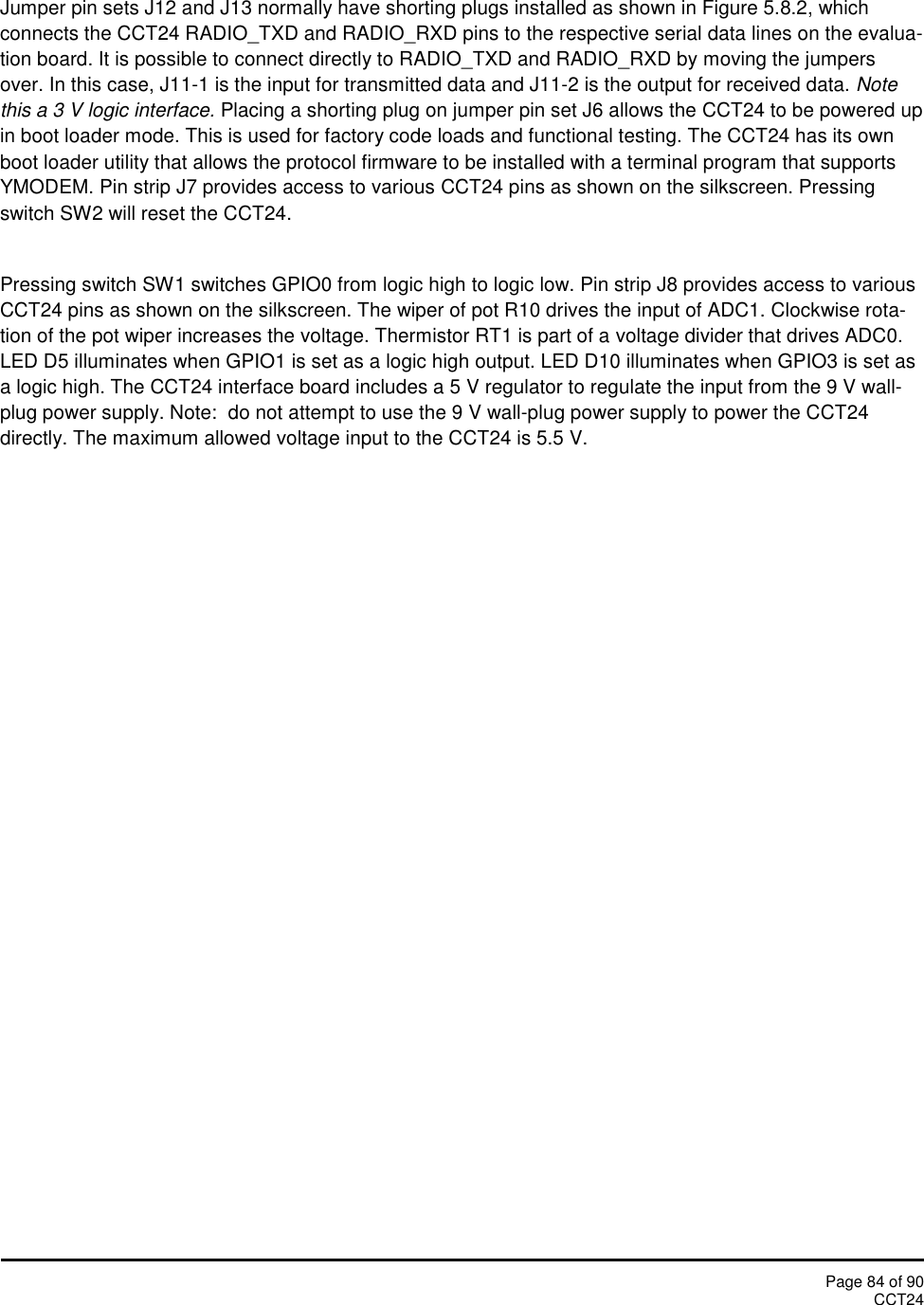 Page 84 of 90CCT24Jumper pin sets J12 and J13 normally have shorting plugs installed as shown in Figure 5.8.2, whichconnects the CCT24 RADIO_TXD and RADIO_RXD pins to the respective serial data lines on the evalua-tion board. It is possible to connect directly to RADIO_TXD and RADIO_RXD by moving the jumpersover. In this case, J11-1 is the input for transmitted data and J11-2 is the output for received data. Notethis a 3 V logic interface. Placing a shorting plug on jumper pin set J6 allows the CCT24 to be powered upin boot loader mode. This is used for factory code loads and functional testing. The CCT24 has its ownboot loader utility that allows the protocol firmware to be installed with a terminal program that supportsYMODEM. Pin strip J7 provides access to various CCT24 pins as shown on the silkscreen. Pressingswitch SW2 will reset the CCT24.Pressing switch SW1 switches GPIO0 from logic high to logic low. Pin strip J8 provides access to variousCCT24 pins as shown on the silkscreen. The wiper of pot R10 drives the input of ADC1. Clockwise rota-tion of the pot wiper increases the voltage. Thermistor RT1 is part of a voltage divider that drives ADC0.LED D5 illuminates when GPIO1 is set as a logic high output. LED D10 illuminates when GPIO3 is set asa logic high. The CCT24 interface board includes a 5 V regulator to regulate the input from the 9 V wall-plug power supply. Note:  do not attempt to use the 9 V wall-plug power supply to power the CCT24directly. The maximum allowed voltage input to the CCT24 is 5.5 V.