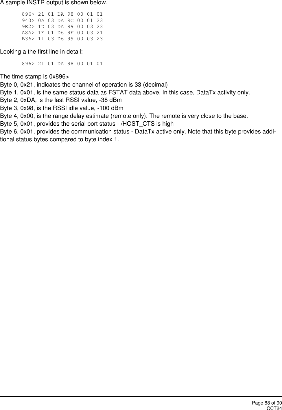 Page 88 of 90CCT24A sample INSTR output is shown below.896&gt; 21 01 DA 98 00 01 01940&gt; 0A 03 DA 9C 00 01 239E2&gt; 1D 03 DA 99 00 03 23A8A&gt; 1E 01 D6 9F 00 03 21B36&gt; 11 03 D6 99 00 03 23Looking a the first line in detail:896&gt; 21 01 DA 98 00 01 01The time stamp is 0x896&gt;Byte 0, 0x21, indicates the channel of operation is 33 (decimal)Byte 1, 0x01, is the same status data as FSTAT data above. In this case, DataTx activity only.Byte 2, 0xDA, is the last RSSI value, -38 dBmByte 3, 0x98, is the RSSI idle value, -100 dBmByte 4, 0x00, is the range delay estimate (remote only). The remote is very close to the base.Byte 5, 0x01, provides the serial port status - /HOST_CTS is highByte 6, 0x01, provides the communication status - DataTx active only. Note that this byte provides addi-tional status bytes compared to byte index 1.