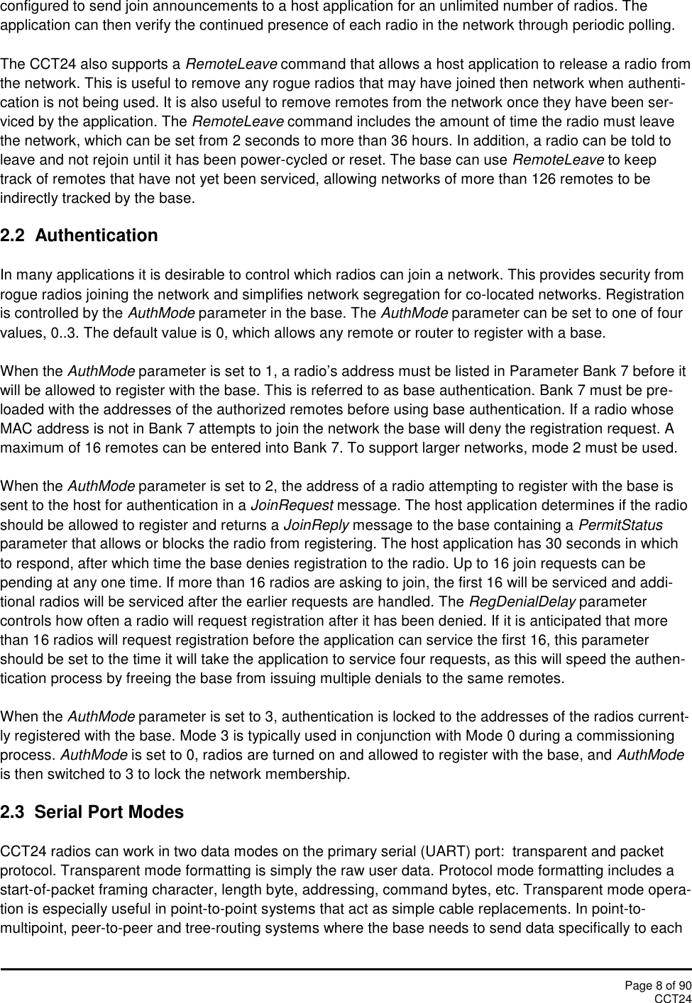 Page 8 of 90CCT24configured to send join announcements to a host application for an unlimited number of radios. Theapplication can then verify the continued presence of each radio in the network through periodic polling.The CCT24 also supports a RemoteLeave command that allows a host application to release a radio fromthe network. This is useful to remove any rogue radios that may have joined then network when authenti-cation is not being used. It is also useful to remove remotes from the network once they have been ser-viced by the application. The RemoteLeave command includes the amount of time the radio must leavethe network, which can be set from 2 seconds to more than 36 hours. In addition, a radio can be told toleave and not rejoin until it has been power-cycled or reset. The base can use RemoteLeave to keeptrack of remotes that have not yet been serviced, allowing networks of more than 126 remotes to beindirectly tracked by the base.2.2  AuthenticationIn many applications it is desirable to control which radios can join a network. This provides security fromrogue radios joining the network and simplifies network segregation for co-located networks. Registrationis controlled by the AuthMode parameter in the base. The AuthMode parameter can be set to one of fourvalues, 0..3. The default value is 0, which allows any remote or router to register with a base.When the AuthMode parameter is set to 1, a radio’s address must be listed in Parameter Bank 7 before itwill be allowed to register with the base. This is referred to as base authentication. Bank 7 must be pre-loaded with the addresses of the authorized remotes before using base authentication. If a radio whoseMAC address is not in Bank 7 attempts to join the network the base will deny the registration request. Amaximum of 16 remotes can be entered into Bank 7. To support larger networks, mode 2 must be used.When the AuthMode parameter is set to 2, the address of a radio attempting to register with the base issent to the host for authentication in a JoinRequest message. The host application determines if the radioshould be allowed to register and returns a JoinReply message to the base containing a PermitStatusparameter that allows or blocks the radio from registering. The host application has 30 seconds in whichto respond, after which time the base denies registration to the radio. Up to 16 join requests can bepending at any one time. If more than 16 radios are asking to join, the first 16 will be serviced and addi-tional radios will be serviced after the earlier requests are handled. The RegDenialDelay parametercontrols how often a radio will request registration after it has been denied. If it is anticipated that morethan 16 radios will request registration before the application can service the first 16, this parametershould be set to the time it will take the application to service four requests, as this will speed the authen-tication process by freeing the base from issuing multiple denials to the same remotes.When the AuthMode parameter is set to 3, authentication is locked to the addresses of the radios current-ly registered with the base. Mode 3 is typically used in conjunction with Mode 0 during a commissioningprocess. AuthMode is set to 0, radios are turned on and allowed to register with the base, and AuthModeis then switched to 3 to lock the network membership.2.3  Serial Port ModesCCT24 radios can work in two data modes on the primary serial (UART) port:  transparent and packetprotocol. Transparent mode formatting is simply the raw user data. Protocol mode formatting includes astart-of-packet framing character, length byte, addressing, command bytes, etc. Transparent mode opera-tion is especially useful in point-to-point systems that act as simple cable replacements. In point-to-multipoint, peer-to-peer and tree-routing systems where the base needs to send data specifically to each