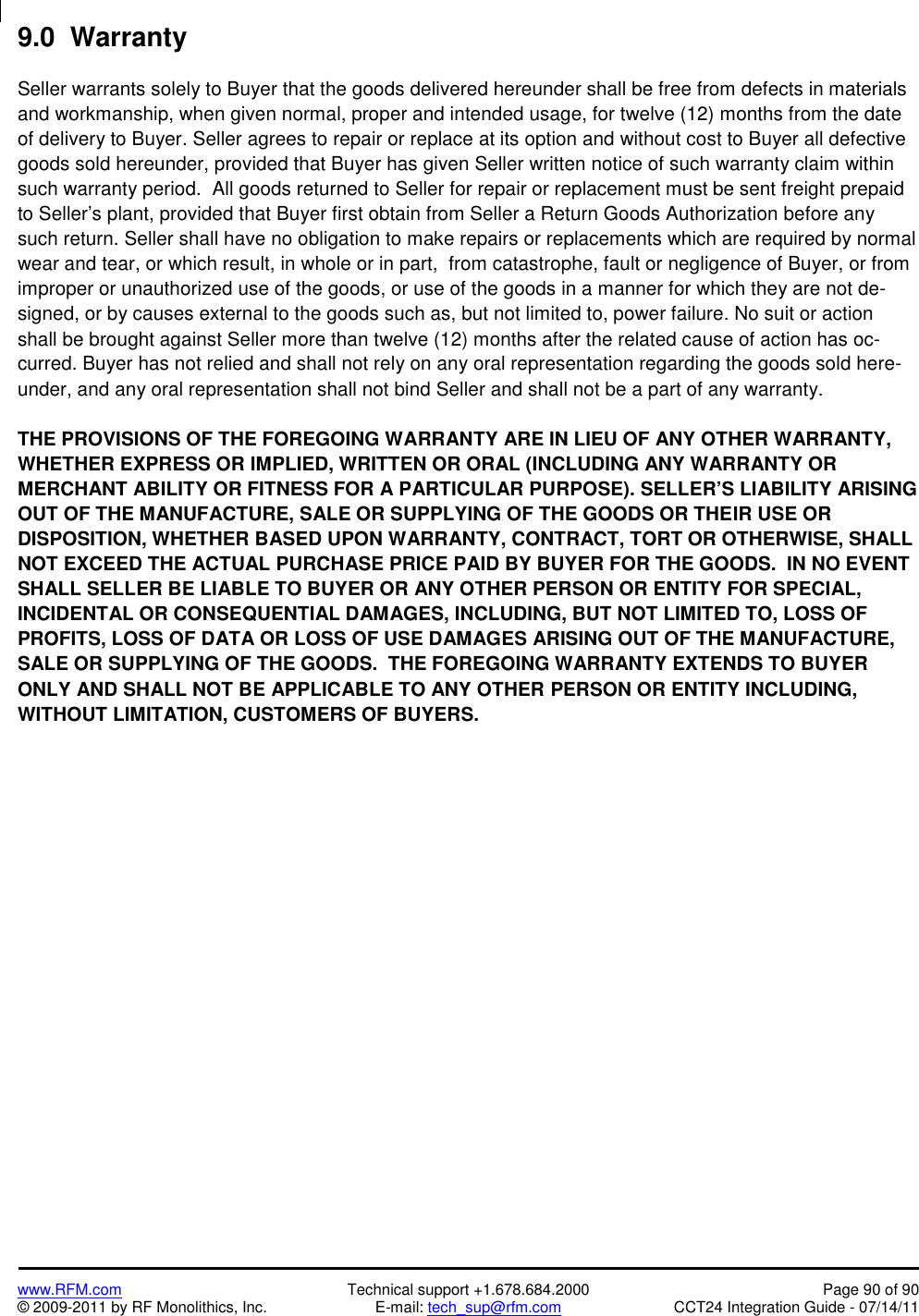 www.RFM.com Technical support +1.678.684.2000 Page 90 of 90© 2009-2011 by RF Monolithics, Inc. E-mail: tech_sup@rfm.com CCT24 Integration Guide - 07/14/119.0  WarrantySeller warrants solely to Buyer that the goods delivered hereunder shall be free from defects in materialsand workmanship, when given normal, proper and intended usage, for twelve (12) months from the dateof delivery to Buyer. Seller agrees to repair or replace at its option and without cost to Buyer all defectivegoods sold hereunder, provided that Buyer has given Seller written notice of such warranty claim withinsuch warranty period.  All goods returned to Seller for repair or replacement must be sent freight prepaidto Seller’s plant, provided that Buyer first obtain from Seller a Return Goods Authorization before anysuch return. Seller shall have no obligation to make repairs or replacements which are required by normalwear and tear, or which result, in whole or in part,  from catastrophe, fault or negligence of Buyer, or fromimproper or unauthorized use of the goods, or use of the goods in a manner for which they are not de-signed, or by causes external to the goods such as, but not limited to, power failure. No suit or actionshall be brought against Seller more than twelve (12) months after the related cause of action has oc-curred. Buyer has not relied and shall not rely on any oral representation regarding the goods sold here-under, and any oral representation shall not bind Seller and shall not be a part of any warranty.THE PROVISIONS OF THE FOREGOING WARRANTY ARE IN LIEU OF ANY OTHER WARRANTY,WHETHER EXPRESS OR IMPLIED, WRITTEN OR ORAL (INCLUDING ANY WARRANTY ORMERCHANT ABILITY OR FITNESS FOR A PARTICULAR PURPOSE). SELLER’S LIABILITY ARISINGOUT OF THE MANUFACTURE, SALE OR SUPPLYING OF THE GOODS OR THEIR USE ORDISPOSITION, WHETHER BASED UPON WARRANTY, CONTRACT, TORT OR OTHERWISE, SHALLNOT EXCEED THE ACTUAL PURCHASE PRICE PAID BY BUYER FOR THE GOODS.  IN NO EVENTSHALL SELLER BE LIABLE TO BUYER OR ANY OTHER PERSON OR ENTITY FOR SPECIAL,INCIDENTAL OR CONSEQUENTIAL DAMAGES, INCLUDING, BUT NOT LIMITED TO, LOSS OFPROFITS, LOSS OF DATA OR LOSS OF USE DAMAGES ARISING OUT OF THE MANUFACTURE,SALE OR SUPPLYING OF THE GOODS.  THE FOREGOING WARRANTY EXTENDS TO BUYERONLY AND SHALL NOT BE APPLICABLE TO ANY OTHER PERSON OR ENTITY INCLUDING,WITHOUT LIMITATION, CUSTOMERS OF BUYERS.