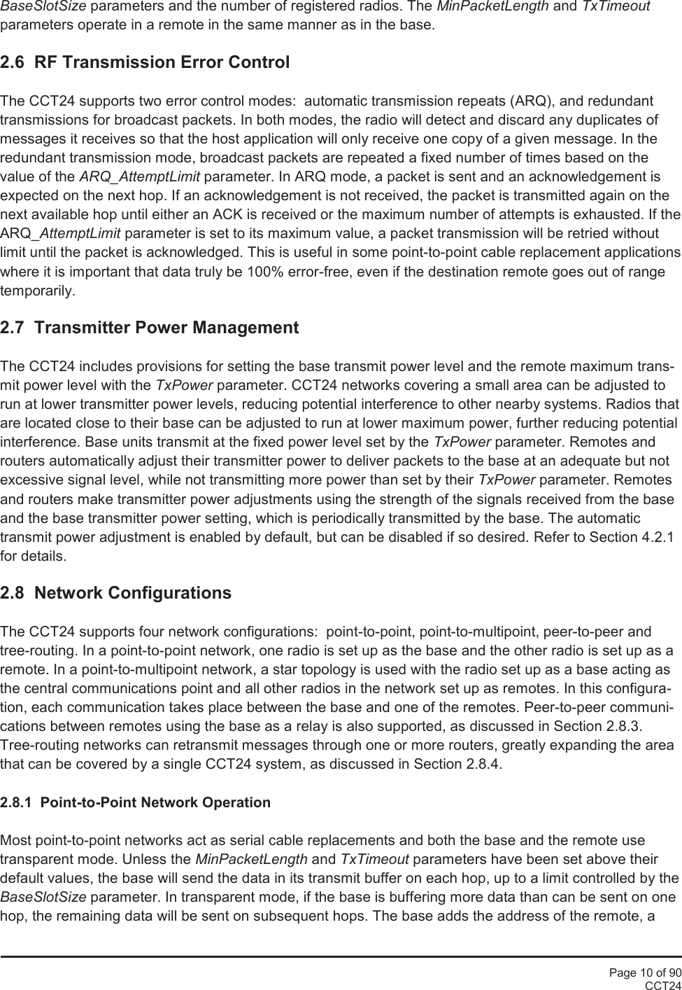 Page 10 of 90CCT24BaseSlotSize parameters and the number of registered radios. The MinPacketLength and TxTimeoutparameters operate in a remote in the same manner as in the base.2.6 RF Transmission Error ControlThe CCT24 supports two error control modes: automatic transmission repeats (ARQ), and redundanttransmissions for broadcast packets. In both modes, the radio will detect and discard any duplicates ofmessages it receives so that the host application will only receive one copy of a given message. In theredundant transmission mode, broadcast packets are repeated a fixed number of times based on thevalue of the ARQ_AttemptLimit parameter. In ARQ mode, a packet is sent and an acknowledgement isexpected on the next hop. If an acknowledgement is not received, the packet is transmitted again on thenext available hop until either an ACK is received or the maximum number of attempts is exhausted. If theARQ_AttemptLimit parameter is set to its maximum value, a packet transmission will be retried withoutlimit until the packet is acknowledged. This is useful in some point-to-point cable replacement applicationswhere it is important that data truly be 100% error-free, even if the destination remote goes out of rangetemporarily.2.7 Transmitter Power ManagementThe CCT24 includes provisions for setting the base transmit power level and the remote maximum trans-mit power level with the TxPower parameter. CCT24 networks covering a small area can be adjusted torun at lower transmitter power levels, reducing potential interference to other nearby systems. Radios thatare located close to their base can be adjusted to run at lower maximum power, further reducing potentialinterference. Base units transmit at the fixed power level set by the TxPower parameter. Remotes androuters automatically adjust their transmitter power to deliver packets to the base at an adequate but notexcessive signal level, while not transmitting more power than set by their TxPower parameter. Remotesand routers make transmitter power adjustments using the strength of the signals received from the baseand the base transmitter power setting, which is periodically transmitted by the base. The automatictransmit power adjustment is enabled by default, but can be disabled if so desired. Refer to Section 4.2.1for details.2.8 Network ConfigurationsThe CCT24 supports four network configurations:  point-to-point, point-to-multipoint, peer-to-peer andtree-routing. In a point-to-point network, one radio is set up as the base and the other radio is set up as aremote. In a point-to-multipoint network, a star topology is used with the radio set up as a base acting asthe central communications point and all other radios in the network set up as remotes. In this configura-tion, each communication takes place between the base and one of the remotes. Peer-to-peer communi-cations between remotes using the base as a relay is also supported, as discussed in Section 2.8.3.Tree-routing networks can retransmit messages through one or more routers, greatly expanding the areathat can be covered by a single CCT24 system, as discussed in Section 2.8.4.2.8.1 Point-to-Point Network OperationMost point-to-point networks act as serial cable replacements and both the base and the remote usetransparent mode. Unless the MinPacketLength and TxTimeout parameters have been set above theirdefault values, the base will send the data in its transmit buffer on each hop, up to a limit controlled by theBaseSlotSize parameter. In transparent mode, if the base is buffering more data than can be sent on onehop, the remaining data will be sent on subsequent hops. The base adds the address of the remote, a