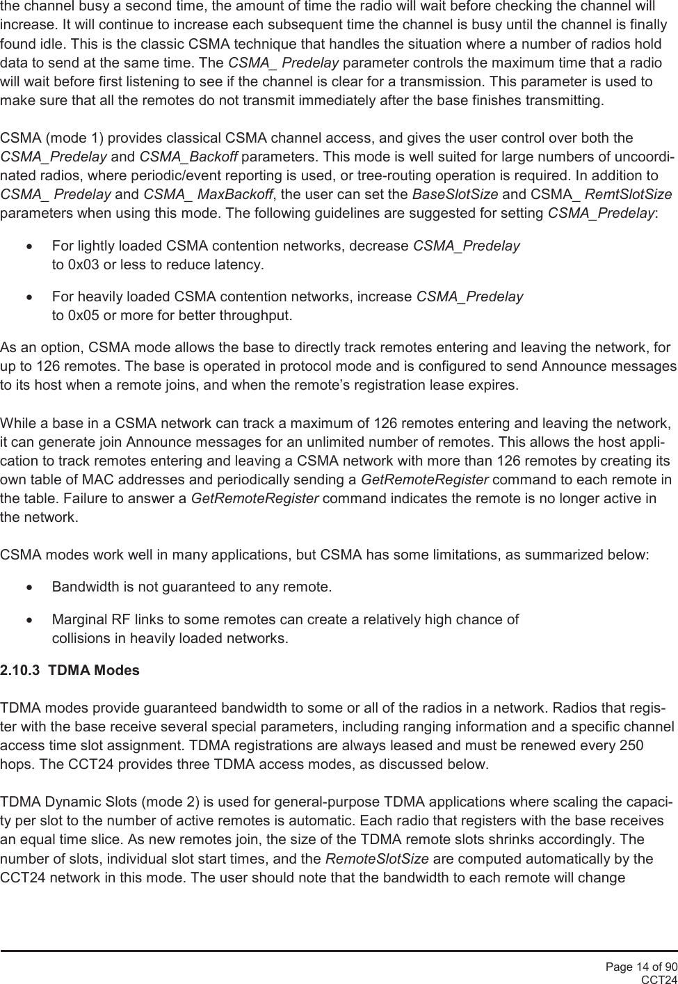 Page 14 of 90CCT24the channel busy a second time, the amount of time the radio will wait before checking the channel willincrease. It will continue to increase each subsequent time the channel is busy until the channel is finallyfound idle. This is the classic CSMA technique that handles the situation where a number of radios holddata to send at the same time. The CSMA_ Predelay parameter controls the maximum time that a radiowill wait before first listening to see if the channel is clear for a transmission. This parameter is used tomake sure that all the remotes do not transmit immediately after the base finishes transmitting.CSMA (mode 1) provides classical CSMA channel access, and gives the user control over both theCSMA_Predelay and CSMA_Backoff parameters. This mode is well suited for large numbers of uncoordi-nated radios, where periodic/event reporting is used, or tree-routing operation is required. In addition toCSMA_ Predelay and CSMA_ MaxBackoff, the user can set the BaseSlotSize and CSMA_ RemtSlotSizeparameters when using this mode. The following guidelines are suggested for setting CSMA_Predelay:•For lightly loaded CSMA contention networks, decrease CSMA_Predelayto 0x03 or less to reduce latency.•For heavily loaded CSMA contention networks, increase CSMA_Predelayto 0x05 or more for better throughput.As an option, CSMA mode allows the base to directly track remotes entering and leaving the network, forup to 126 remotes. The base is operated in protocol mode and is configured to send Announce messagesto its host when a remote joins, and when the remote’s registration lease expires.While a base in a CSMA network can track a maximum of 126 remotes entering and leaving the network,it can generate join Announce messages for an unlimited number of remotes. This allows the host appli-cation to track remotes entering and leaving a CSMA network with more than 126 remotes by creating itsown table of MAC addresses and periodically sending a GetRemoteRegister command to each remote inthe table. Failure to answer a GetRemoteRegister command indicates the remote is no longer active inthe network.CSMA modes work well in many applications, but CSMA has some limitations, as summarized below:•Bandwidth is not guaranteed to any remote.•Marginal RF links to some remotes can create a relatively high chance ofcollisions in heavily loaded networks.2.10.3 TDMA ModesTDMA modes provide guaranteed bandwidth to some or all of the radios in a network. Radios that regis-ter with the base receive several special parameters, including ranging information and a specific channelaccess time slot assignment. TDMA registrations are always leased and must be renewed every 250hops. The CCT24 provides three TDMA access modes, as discussed below.TDMA Dynamic Slots (mode 2) is used for general-purpose TDMA applications where scaling the capaci-ty per slot to the number of active remotes is automatic. Each radio that registers with the base receivesan equal time slice. As new remotes join, the size of the TDMA remote slots shrinks accordingly. Thenumber of slots, individual slot start times, and the RemoteSlotSize are computed automatically by theCCT24 network in this mode. The user should note that the bandwidth to each remote will change