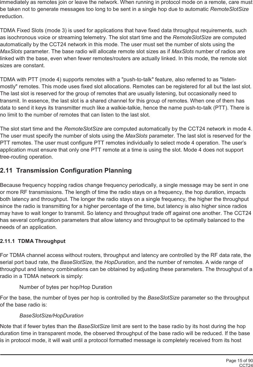 Page 15 of 90CCT24immediately as remotes join or leave the network. When running in protocol mode on a remote, care mustbe taken not to generate messages too long to be sent in a single hop due to automatic RemoteSlotSizereduction.TDMA Fixed Slots (mode 3) is used for applications that have fixed data throughput requirements, suchas isochronous voice or streaming telemetry. The slot start time and the RemoteSlotSize are computedautomatically by the CCT24 network in this mode. The user must set the number of slots using theMaxSlots parameter. The base radio will allocate remote slot sizes as if MaxSlots number of radios arelinked with the base, even when fewer remotes/routers are actually linked. In this mode, the remote slotsizes are constant.TDMA with PTT (mode 4) supports remotes with a &quot;push-to-talk&quot; feature, also referred to as &quot;listen-mostly&quot; remotes. This mode uses fixed slot allocations. Remotes can be registered for all but the last slot.The last slot is reserved for the group of remotes that are usually listening, but occasionally need totransmit. In essence, the last slot is a shared channel for this group of remotes. When one of them hasdata to send it keys its transmitter much like a walkie-talkie, hence the name push-to-talk (PTT). There isno limit to the number of remotes that can listen to the last slot.The slot start time and the RemoteSlotSize are computed automatically by the CCT24 network in mode 4.The user must specify the number of slots using the MaxSlots parameter. The last slot is reserved for thePTT remotes. The user must configure PTT remotes individually to select mode 4 operation. The user’sapplication must ensure that only one PTT remote at a time is using the slot. Mode 4 does not supporttree-routing operation.2.11 Transmission Configuration PlanningBecause frequency hopping radios change frequency periodically, a single message may be sent in oneor more RF transmissions. The length of time the radio stays on a frequency, the hop duration, impactsboth latency and throughput. The longer the radio stays on a single frequency, the higher the throughputsince the radio is transmitting for a higher percentage of the time, but latency is also higher since radiosmay have to wait longer to transmit. So latency and throughput trade off against one another. The CCT24has several configuration parameters that allow latency and throughput to be optimally balanced to theneeds of an application.2.11.1  TDMA ThroughputFor TDMA channel access without routers, throughput and latency are controlled by the RF data rate, theserial port baud rate, the BaseSlotSize, the HopDuration, and the number of remotes. A wide range ofthroughput and latency combinations can be obtained by adjusting these parameters. The throughput of aradio in a TDMA network is simply:Number of bytes per hop/Hop DurationFor the base, the number of byes per hop is controlled by the BaseSlotSize parameter so the throughputof the base radio is:BaseSlotSize/HopDurationNote that if fewer bytes than the BaseSlotSize limit are sent to the base radio by its host during the hopduration time in transparent mode, the observed throughput of the base radio will be reduced. If the baseis in protocol mode, it will wait until a protocol formatted message is completely received from its host
