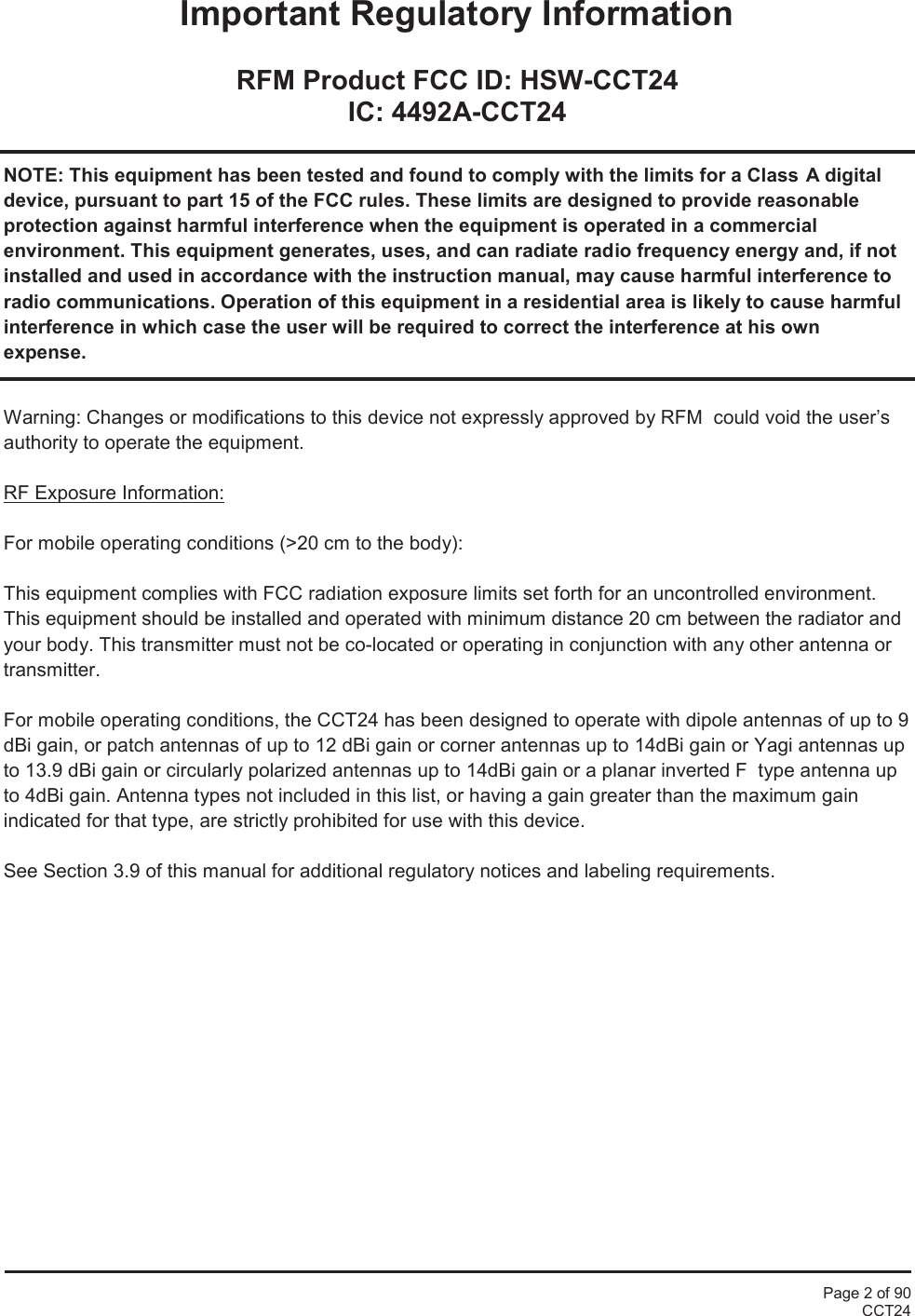 Page 2 of 90CCT24Important Regulatory InformationRFM Product FCC ID: HSW-CCT24IC: 4492A-CCT24NOTE: This equipment has been tested and found to comply with the limits for a Class A digitaldevice, pursuant to part 15 of the FCC rules. These limits are designed to provide reasonableprotection against harmful interference when the equipment is operated in a commercialenvironment. This equipment generates, uses, and can radiate radio frequency energy and, if notinstalled and used in accordance with the instruction manual, may cause harmful interference toradio communications. Operation of this equipment in a residential area is likely to cause harmfulinterference in which case the user will be required to correct the interference at his ownexpense.Warning: Changes or modifications to this device not expressly approved by RFM  could void the user’sauthority to operate the equipment.RF Exposure Information:For mobile operating conditions (&gt;20 cm to the body):This equipment complies with FCC radiation exposure limits set forth for an uncontrolled environment.This equipment should be installed and operated with minimum distance 20 cm between the radiator andyour body. This transmitter must not be co-located or operating in conjunction with any other antenna ortransmitter.For mobile operating conditions, the CCT24 has been designed to operate with dipole antennas of up to 9dBi gain, or patch antennas of up to 12 dBi gain or corner antennas up to 14dBi gain or Yagi antennas upto 13.9 dBi gain or circularly polarized antennas up to 14dBi gain or a planar inverted F  type antenna upto 4dBi gain. Antenna types not included in this list, or having a gain greater than the maximum gainindicated for that type, are strictly prohibited for use with this device.See Section 3.9 of this manual for additional regulatory notices and labeling requirements.