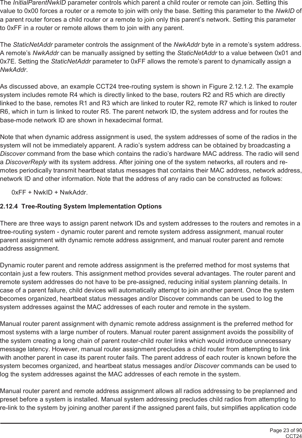 Page 23 of 90CCT24The InitialParentNwkID parameter controls which parent a child router or remote can join. Setting thisvalue to 0x00 forces a router or a remote to join with only the base. Setting this parameter to the NwkID ofa parent router forces a child router or a remote to join only this parent’s network. Setting this parameterto 0xFF in a router or remote allows them to join with any parent.The StaticNetAddr parameter controls the assignment of the NwkAddr byte in a remote’s system address.A remote’s NwkAddr can be manually assigned by setting the StaticNetAddr to a value between 0x01 and0x7E. Setting the StaticNetAddr parameter to 0xFF allows the remote’s parent to dynamically assign aNwkAddr.As discussed above, an example CCT24 tree-routing system is shown in Figure 2.12.1.2. The examplesystem includes remote R4 which is directly linked to the base, routers R2 and R5 which are directlylinked to the base, remotes R1 and R3 which are linked to router R2, remote R7 which is linked to routerR6, which in turn is linked to router R5. The parent network ID, the system address and for routes thebase-mode network ID are shown in hexadecimal format.Note that when dynamic address assignment is used, the system addresses of some of the radios in thesystem will not be immediately apparent. A radio’s system address can be obtained by broadcasting aDiscover command from the base which contains the radio’s hardware MAC address. The radio will sendaDiscoverReply with its system address. After joining one of the system networks, all routers and re-motes periodically transmit heartbeat status messages that contains their MAC address, network address,network ID and other information. Note that the address of any radio can be constructed as follows:0xFF + NwkID + NwkAddr.2.12.4  Tree-Routing System Implementation OptionsThere are three ways to assign parent network IDs and system addresses to the routers and remotes in atree-routing system - dynamic router parent and remote system address assignment, manual routerparent assignment with dynamic remote address assignment, and manual router parent and remoteaddress assignment.Dynamic router parent and remote address assignment is the preferred method for most systems thatcontain just a few routers. This assignment method provides several advantages. The router parent andremote system addresses do not have to be pre-assigned, reducing initial system planning details. Incase of a parent failure, child devices will automatically attempt to join another parent. Once the systembecomes organized, heartbeat status messages and/or Discover commands can be used to log thesystem addresses against the MAC addresses of each router and remote in the system.Manual router parent assignment with dynamic remote address assignment is the preferred method formost systems with a large number of routers. Manual router parent assignment avoids the possibility ofthe system creating a long chain of parent router-child router links which would introduce unnecessarymessage latency. However, manual router assignment precludes a child router from attempting to linkwith another parent in case its parent router fails. The parent address of each router is known before thesystem becomes organized, and heartbeat status messages and/or Discover commands can be used tolog the system addresses against the MAC addresses of each remote in the system.Manual router parent and remote address assignment allows all radios addressing to be preplanned andpreset before a system is installed. Manual system addressing precludes child radios from attempting tore-link to the system by joining another parent if the assigned parent fails, but simplifies application code