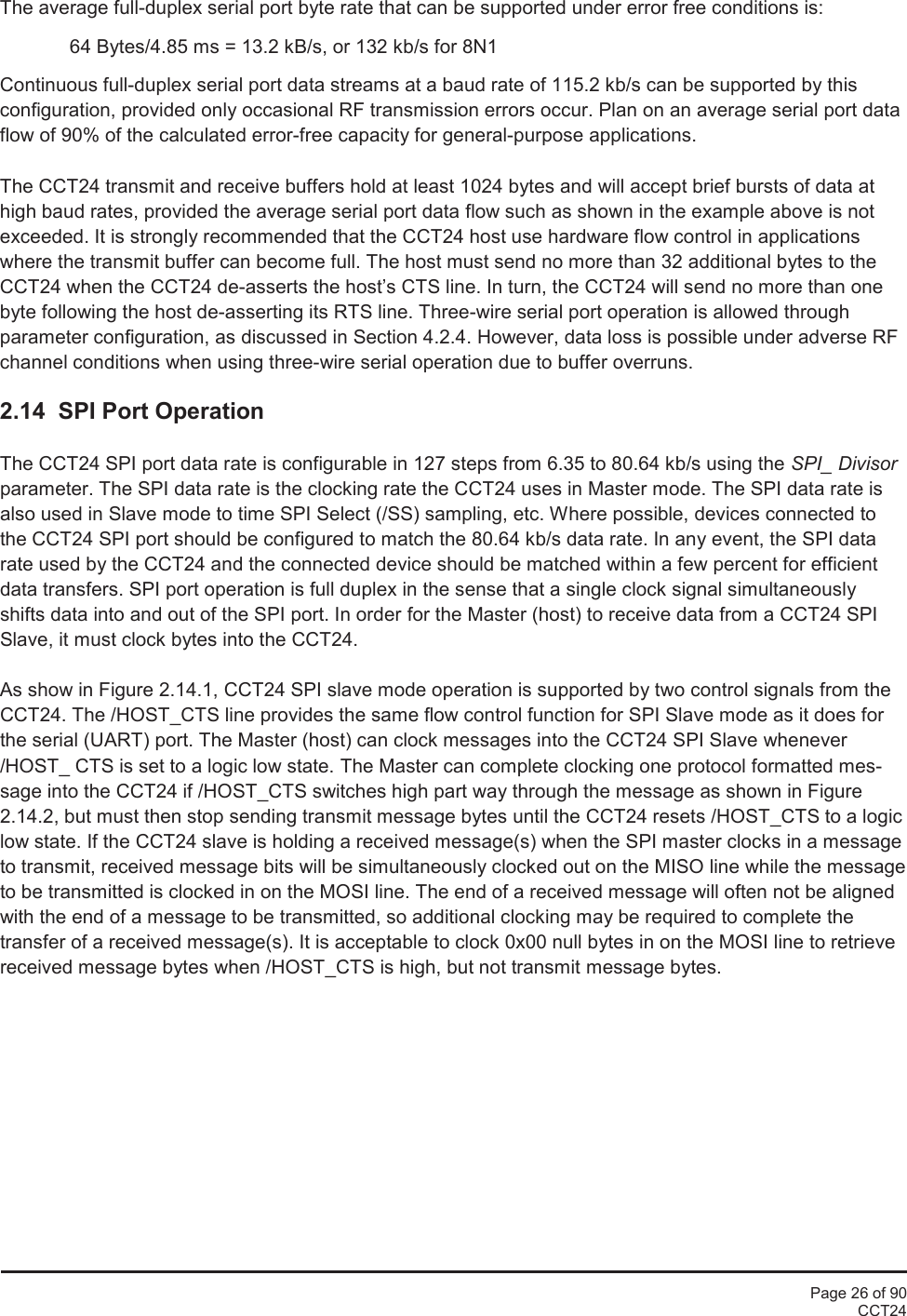 Page 26 of 90CCT24The average full-duplex serial port byte rate that can be supported under error free conditions is:64 Bytes/4.85 ms = 13.2 kB/s, or 132 kb/s for 8N1Continuous full-duplex serial port data streams at a baud rate of 115.2 kb/s can be supported by thisconfiguration, provided only occasional RF transmission errors occur. Plan on an average serial port dataflow of 90% of the calculated error-free capacity for general-purpose applications.The CCT24 transmit and receive buffers hold at least 1024 bytes and will accept brief bursts of data athigh baud rates, provided the average serial port data flow such as shown in the example above is notexceeded. It is strongly recommended that the CCT24 host use hardware flow control in applicationswhere the transmit buffer can become full. The host must send no more than 32 additional bytes to theCCT24 when the CCT24 de-asserts the host’s CTS line. In turn, the CCT24 will send no more than onebyte following the host de-asserting its RTS line. Three-wire serial port operation is allowed throughparameter configuration, as discussed in Section 4.2.4. However, data loss is possible under adverse RFchannel conditions when using three-wire serial operation due to buffer overruns.2.14  SPI Port OperationThe CCT24 SPI port data rate is configurable in 127 steps from 6.35 to 80.64 kb/s using the SPI_ Divisorparameter. The SPI data rate is the clocking rate the CCT24 uses in Master mode. The SPI data rate isalso used in Slave mode to time SPI Select (/SS) sampling, etc. Where possible, devices connected tothe CCT24 SPI port should be configured to match the 80.64 kb/s data rate. In any event, the SPI datarate used by the CCT24 and the connected device should be matched within a few percent for efficientdata transfers. SPI port operation is full duplex in the sense that a single clock signal simultaneouslyshifts data into and out of the SPI port. In order for the Master (host) to receive data from a CCT24 SPISlave, it must clock bytes into the CCT24.As show in Figure 2.14.1, CCT24 SPI slave mode operation is supported by two control signals from theCCT24. The /HOST_CTS line provides the same flow control function for SPI Slave mode as it does forthe serial (UART) port. The Master (host) can clock messages into the CCT24 SPI Slave whenever/HOST_ CTS is set to a logic low state. The Master can complete clocking one protocol formatted mes-sage into the CCT24 if /HOST_CTS switches high part way through the message as shown in Figure2.14.2, but must then stop sending transmit message bytes until the CCT24 resets /HOST_CTS to a logiclow state. If the CCT24 slave is holding a received message(s) when the SPI master clocks in a messageto transmit, received message bits will be simultaneously clocked out on the MISO line while the messageto be transmitted is clocked in on the MOSI line. The end of a received message will often not be alignedwith the end of a message to be transmitted, so additional clocking may be required to complete thetransfer of a received message(s). It is acceptable to clock 0x00 null bytes in on the MOSI line to retrievereceived message bytes when /HOST_CTS is high, but not transmit message bytes.