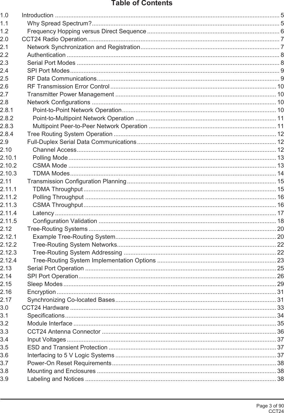 Page 3 of 90CCT24Table of Contents1.0 Introduction ...................................................................................................................................... 51.1 Why Spread Spectrum?................................................................................................................ 51.2 Frequency Hopping versus Direct Sequence ............................................................................... 62.0 CCT24 Radio Operation................................................................................................................... 72.1 Network Synchronization and Registration................................................................................... 72.2 Authentication ............................................................................................................................... 82.3 Serial Port Modes ......................................................................................................................... 82.4 SPI Port Modes............................................................................................................................. 92.5 RF Data Communications............................................................................................................. 92.6 RF Transmission Error Control ................................................................................................... 102.7 Transmitter Power Management ................................................................................................ 102.8 Network Configurations .............................................................................................................. 102.8.1 Point-to-Point Network Operation............................................................................................ 102.8.2 Point-to-Multipoint Network Operation .................................................................................... 112.8.3 Multipoint Peer-to-Peer Network Operation ............................................................................ 112.8.4 Tree Routing System Operation ................................................................................................. 122.9 Full-Duplex Serial Data Communications ................................................................................... 122.10 Channel Access....................................................................................................................... 122.10.1 Polling Mode ............................................................................................................................ 132.10.2 CSMA Mode ............................................................................................................................ 132.10.3 TDMA Modes........................................................................................................................... 142.11 Transmission Configuration Planning ......................................................................................... 152.11.1 TDMA Throughput ................................................................................................................... 152.11.2 Polling Throughput .................................................................................................................. 162.11.3 CSMA Throughput................................................................................................................... 162.11.4 Latency .................................................................................................................................... 172.11.5 Configuration Validation .......................................................................................................... 182.12 Tree-Routing Systems ................................................................................................................ 202.12.1 Example Tree-Routing System................................................................................................ 202.12.2 Tree-Routing System Networks............................................................................................... 222.12.3 Tree-Routing System Addressing ........................................................................................... 222.12.4 Tree-Routing System Implementation Options ....................................................................... 232.13 Serial Port Operation .................................................................................................................. 252.14 SPI Port Operation...................................................................................................................... 262.15 Sleep Modes ............................................................................................................................... 292.16 Encryption ................................................................................................................................... 312.17 Synchronizing Co-located Bases................................................................................................ 313.0 CCT24 Hardware ........................................................................................................................... 333.1 Specifications.............................................................................................................................. 343.2 Module Interface ......................................................................................................................... 353.3 CCT24 Antenna Connector ........................................................................................................ 363.4 Input Voltages ............................................................................................................................. 373.5 ESD and Transient Protection .................................................................................................... 373.6 Interfacing to 5 V Logic Systems ................................................................................................ 373.7 Power-On Reset Requirements.................................................................................................. 383.8 Mounting and Enclosures ........................................................................................................... 383.9 Labeling and Notices .................................................................................................................. 38